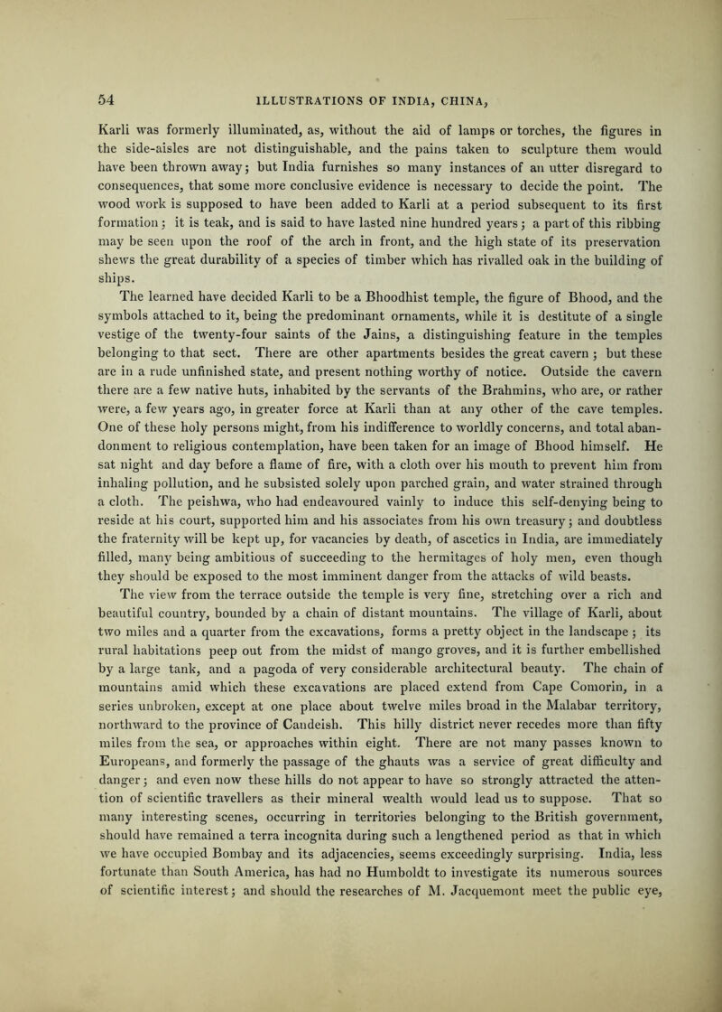 Karli was formerly illuminated, as, without the aid of lamps or torches, the figures in the side-aisles are not distinguishable, and the pains taken to sculpture them would have been thrown away; but India furnishes so many instances of an utter disregard to consequences, that some more conclusive evidence is necessary to decide the point. The wood work is supposed to have been added to Karli at a period subsequent to its first formation : it is teak, and is said to have lasted nine hundred years; a part of this ribbing may be seen upon the roof of the arch in front, and the high state of its preservation shews the great durability of a species of timber which has rivalled oak in the building of ships. The learned have decided Karli to be a Bhoodhist temple, the figure of Bhood, and the symbols attached to it, being the predominant ornaments, while it is destitute of a single vestige of the twenty-four saints of the Jains, a distinguishing feature in the temples belonging to that sect. There are other apartments besides the great cavern ; but these are in a rude unfinished state, and present nothing worthy of notice. Outside the cavern there are a few native huts, inhabited by the servants of the Brahmins, who are, or rather were, a few years ago, in greater force at Karli than at any other of the cave temples. One of these holy persons might, from his indifference to worldly concerns, and total aban- donment to 1‘eligious contemplation, have been taken for an image of Bhood himself. He sat night and day before a flame of fire, with a cloth over his mouth to prevent him from inhaling pollution, and he subsisted solely upon parched grain, and water strained through a cloth. The peishwa, who had endeavoured vainly to induce this self-denying being to reside at his court, supported him and his associates from his own treasury; and doubtless the fraternity will be kept up, for vacancies by death, of ascetics in India, are immediately filled, many being ambitious of succeeding to the hermitages of holy men, even though they should be exposed to the most imminent danger from the attacks of wild beasts. The view from the terrace outside the temple is very fine, stretching over a rich and beautiful country, bounded by a chain of distant mountains. The village of Karli, about two miles and a quarter from the excavations, forms a pretty object in the landscape; its rural habitations peep out from the midst of mango groves, and it is further embellished by a large tank, and a pagoda of very considerable architectural beauty. The chain of mountains amid which these excavations are placed extend from Cape Comorin, in a series unbroken, except at one place about twelve miles broad in the Malabar territory, northward to the province of Candeish. This hilly district never recedes more than fifty miles from the sea, or approaches within eight. There are not many passes known to Europeans, and formerly the passage of the ghauts was a service of great difficulty and danger; and even now these hills do not appear to have so sti’ongly attracted the atten- tion of scientific travellers as their mineral wealth would lead us to suppose. That so many interesting scenes, occurring in territories belonging to the British government, should have remained a terra incognita during such a lengthened period as that in which we have occupied Bombay and its adjacencies, seems exceedingly surprising. India, less fortunate than South America, has had no Humboldt to investigate its numerous sources of scientific interest; and should the researches of M. Jacquemont meet the public eye.