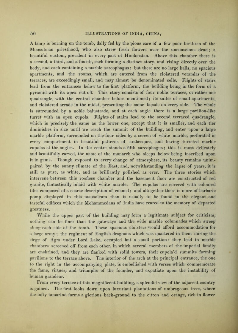 A lamp is burning on the tomb, daily fed by the pious care of a few poor brethren of the Moosulman priesthood, who also strew fresh flowers over the unconscious dead; a beautiful custom, prevalent in every part of Hindoostan. Above this chamber there is a second, a third, and a fourth, each forming a distinct story, and rising directly over the body, and each containing a marble sarcophagus; but there are no large halls, no spacious apartments, and the rooms, which are entered from the cloistered verandas of the terraces, are exceedingly small, and may almost be denominated cells. Flights of stairs lead from the entrances below to the first platform, the building being in the form of a pyramid with its apex cut off. This story consists of four noble terraces, or rather one quadrangle, with the central chamber before mentioned; its suites of small apartments, and cloistered arcade in the midst, presenting the same facade on every side. The whole is surrounded by a noble balustrade, and at each angle there is a large pavilion-like turret with an open cupola. Flights of stairs lead to the second terraced quadrangle, which is precisely the same as the lower one, except that it is smaller, and each tier diminishes in size until we reach the summit of the building, and enter upon a large marble platform, surrounded on the four sides by a screen of white marble, perforated in every compartment in beautiful patterns of arabesques, and having turreted marble cupolas at the angles. In the centre stands a fifth sarcophagus; this is most delicately and beautifully carved, the name of the monarch who sleeps below being inscribed upon it in gems. Though exposed to every change of atmosphere, its beauty remains unim- paired by the sunny climate of the East, and, notwithstanding the lapse of years, it is still as pure, as white, and as brilliantly polished as ever. The three stories which intervene between this roofless chamber and the basement floor are constructed of red granite, fantastically inlaid with white marble. The cupolas are covered with coloured tiles composed of a coarse description of enamel; and altogether there is more of barbaric pomp displayed in this mausoleum than is usually to be found in the elegant and tasteful edifices which the Mohammedans of India have reared to the memory of departed greatness. While the upper part of the building may form a legitimate subject for criticism, nothing can be finer than the gateways and the wide marble colonnades which sweep along each side of the tomb. These spacious cloisters would afford accommodation for a large army; the regiment of English dragoons which was quartered in them during the siege of Agra under Lord Lake, occupied but a small portion : they lead to marble chambers screened off from each other, in which several members of the imperial family are enshrined, and they are flanked with solid towers, their cupola’d summits forming pavilions to the terrace above. The interior of the arch at the principal entrance, the one to the right in the accompanying plate, is embellished with verses which commemorate the fame, virtues, and triumphs of the founder, and expatiate upon the instability of human grandeur. From every terrace of this magnificent building, a splendid view of the adjacent country is gained. The first looks down upon luxuriant plantations of umbrageous trees, where the lofty tamarind forms a glorious back-ground to the citron and orange, rich in flower