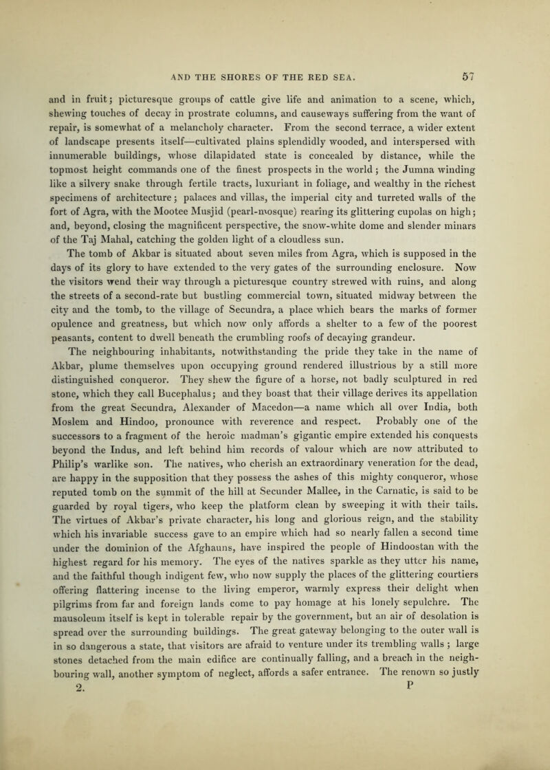 and in fruit; picturesque groups of cattle give life and animation to a scene, which, shewing touches of decay in prostrate columns, and causeways suffering from the want of repair, is somewhat of a melancholy character. From the second terrace, a wider extent of landscape presents itself—cultivated plains splendidly wooded, and interspersed with innumerable buildings, whose dilapidated state is concealed by distance, while the topmost height commands one of the finest prospects in the world; the Jumna winding like a silvery snake through fertile tracts, luxuriant in foliage, and wealthy in the richest specimens of architecture; palaces and villas, the imperial city and turreted walls of the fort of Agra, with the Mootee Musjid (pearl-mosque) rearing its glittering cupolas on high; and, beyond, closing the magnificent perspective, the snow-white dome and slender minars of the Taj Mahal, catching the golden light of a cloudless sun. The tomb of Akbar is situated about seven miles from Agra, which is supposed in the days of its glory to have extended to the very gates of the surrounding enclosure. Now the visitors wend their way through a picturesque country strewed wdth ruins, and along the streets of a second-rate but bustling commercial town, situated midway between the city and the tomb, to the village of Secundra, a place which bears the marks of former- opulence and greatness, but which now only affords a shelter to a few of the poorest peasants, content to dwell beneath the crumbling roofs of decaying grandeur. The neighbouring inhabitants, notwithstanding the pride they take in the name of Akbar, plume themselves upon occupying ground rendered illustrious by a still more distinguished conqueror. They shew the figure of a horse, not badly sculptured in red stone, which they call Bucephalus; and they boast that their village derives its appellation from the great Secundra, Alexander of Macedon—a name which all over India, both Moslem and Hindoo, pronounce with reverence and respect. Probably one of the successors to a fragment of the heroic madman’s gigantic empire extended his conquests beyond the Indus, and left behind him records of valour which are now attributed to Philip’s warlike son. The natives, who cherish an extraordinary veneration for the dead, are happy in the supposition that they possess the ashes of this mighty conqueror, Avhose reputed tomb on the summit of the hill at Secunder Mallee, in the Carnatic, is said to be guarded by royal tigers, who keep the platform clean by sweeping it with their tails. The virtues of Akbar’s private character, his long and glorious reign, and the stability which his invariable success gav'e to an empire which had so nearly fallen a second time under the dominion of the Afghauns, have inspired the people of Hindoostan with the highest regard for his memory. The eyes of the natives sparkle as they utter his name, and the faithful though indigent few, who now supply the places of the glittering courtiers offering flattering incense to the living emperor, warmly express their delight when pilgrims from far and foreign lands come to pay homage at his lonely sepulchre. The mausoleum itself is kept in tolerable repair by the government, but an air oi desolation is spread over the surrounding buildings. The great gateway belonging to the outer Avail is in so dangerous a state, that visitors ai-e afraid to venture under its trembling walls ; large stones detached from the main edifice are continually falling, and a breach in the neigh- bouring wall, another symptom of neglect, affords a safer entrance. The renown so justly 2. P