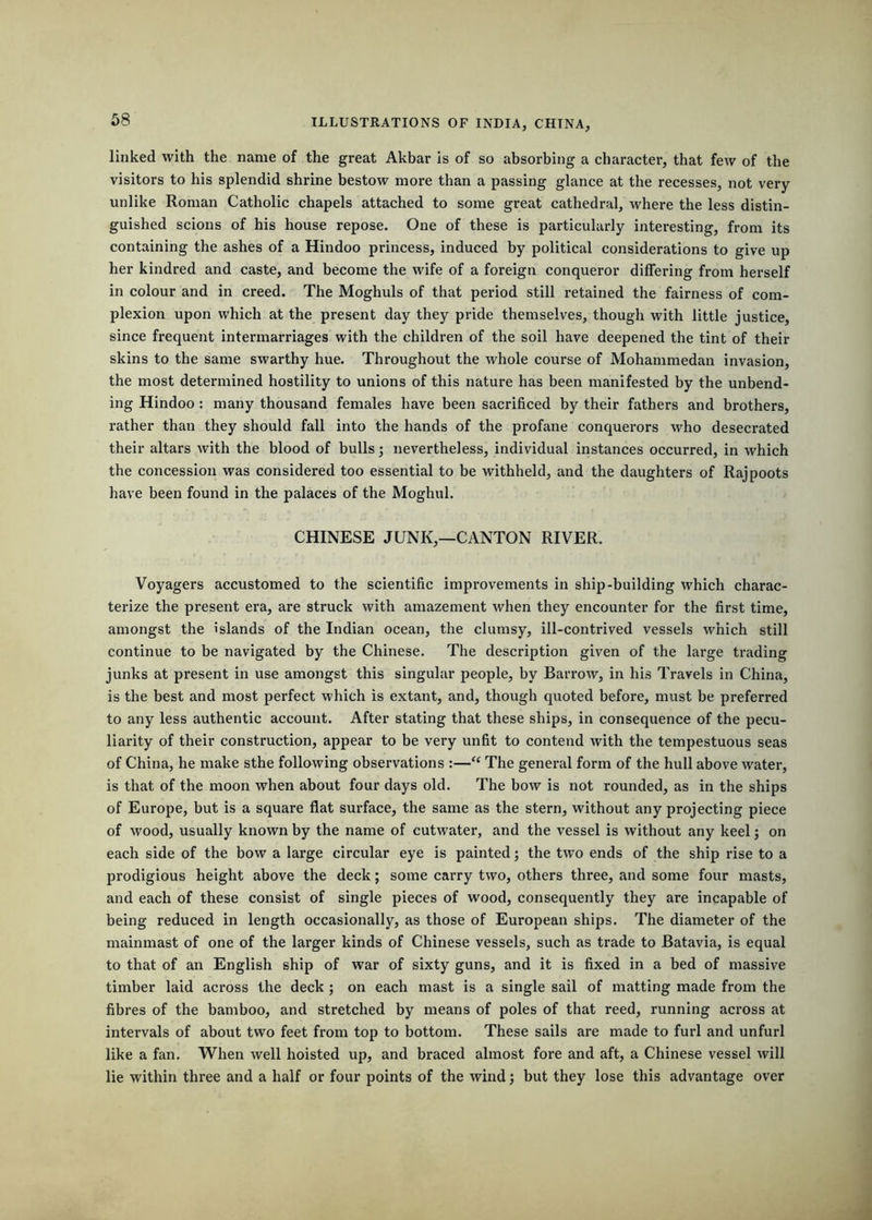 linked with the name of the great Akbar is of so absorbing a character, that few of the visitors to his splendid shrine bestow more than a passing glance at the recesses, not very unlike Roman Catholic chapels attached to some great cathedral, where the less distin- guished scions of his house repose. One of these is particularly interesting, from its containing the ashes of a Hindoo princess, induced by political considerations to give up her kindred and caste, and become the wife of a foreign conqueror differing from herself in colour and in creed. The Moghuls of that period still retained the fairness of com- plexion upon which at the present day they pride themselves, though with little justice, since frequent intermarriages with the children of the soil have deepened the tint of their skins to the same swarthy hue. Throughout the whole course of Mohammedan invasion, the most determined hostility to unions of this nature has been manifested by the unbend- ing Hindoo: many thousand females have been sacrificed by their fathers and brothers, rather than they should fall into the hands of the profane conquerors who desecrated their altars with the blood of bulls; nevertheless, individual instances occurred, in which the concession was considered too essential to be withheld, and the daughters of Rajpoots have been found in the palaces of the Moghul. CHINESE JUNK,—CANTON RIVER. Voyagers accustomed to the scientific improvements in ship-building which charac- terize the present era, are struck with amazement when they encounter for the first time, amongst the islands of the Indian ocean, the clumsy, ill-contrived vessels which still continue to be navigated by the Chinese. The description given of the large trading junks at present in use amongst this singular people, by Barrow, in his Travels in China, is the best and most perfect which is extant, and, though quoted before, must be preferred to any less authentic account. After stating that these ships, in consequence of the pecu- liarity of their construction, appear to be very unfit to contend with the tempestuous seas of China, he make sthe following observations :—“ The general form of the hull above water, is that of the moon when about four days old. The bow is not rounded, as in the ships of Europe, but is a square flat surface, the same as the stern, without any projecting piece of wood, usually known by the name of cutwater, and the vessel is without any keel j on each side of the bow a large circular eye is painted; the two ends of the ship rise to a prodigious height above the deck; some carry two, others three, and some four masts, and each of these consist of single pieces of wood, consequently they are incapable of being reduced in length occasionally, as those of European ships. The diameter of the mainmast of one of the larger kinds of Chinese vessels, such as trade to Batavia, is equal to that of an English ship of war of sixty guns, and it is fixed in a bed of massive timber laid across the deck; on each mast is a single sail of matting made from the fibres of the bamboo, and stretched by means of poles of that reed, running across at intervals of about two feet from top to bottom. These sails are made to furl and unfurl like a fan. When well hoisted up, and braced almost fore and aft, a Chinese vessel will lie within three and a half or four points of the wind; but they lose this advantage over