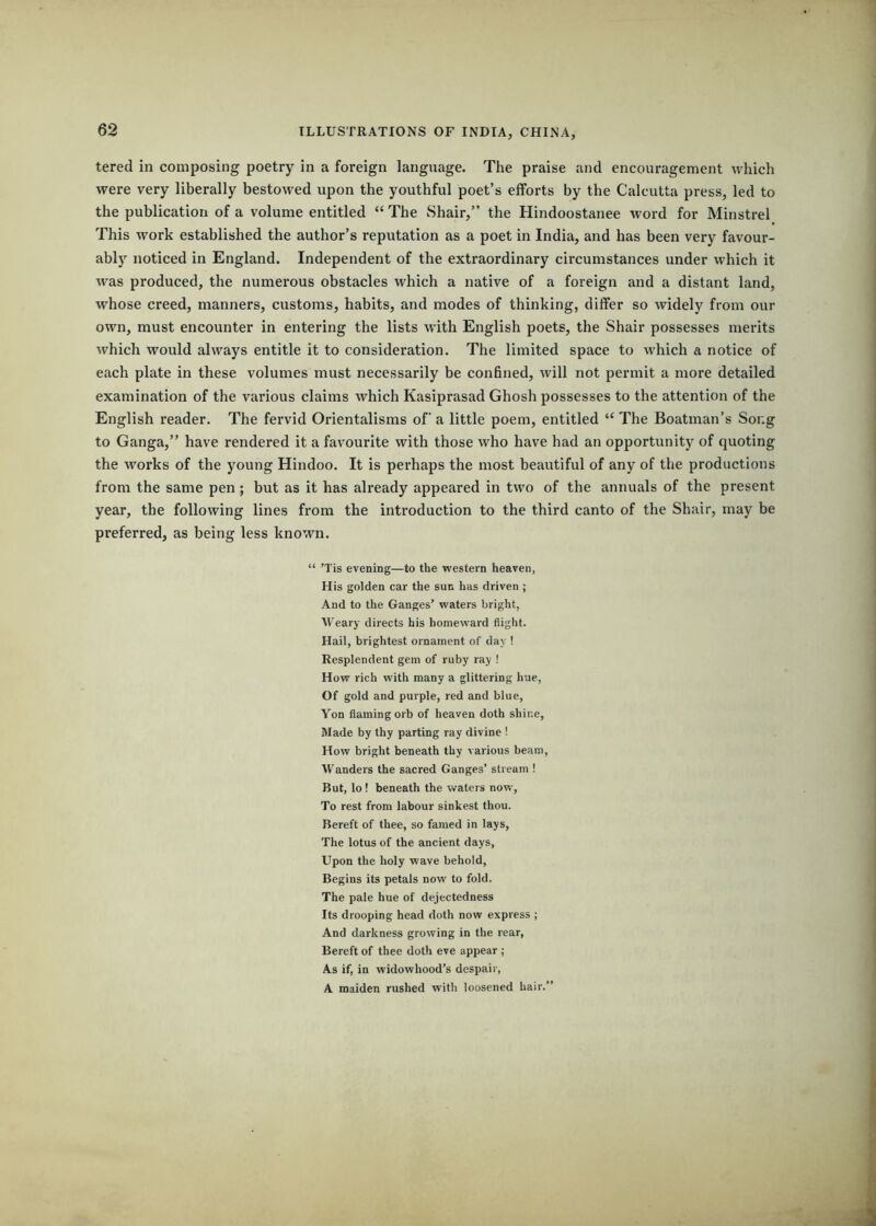 tered in composing poetry in a foreign language. The praise and encouragement which were very liberally bestowed upon the youthful poet’s efforts by the Calcutta press, led to the publication of a volume entitled “ The Shair,” the Hindoostanee word for Minstrel This work established the author’s reputation as a poet in India, and has been very favour- ably noticed in England. Independent of the extraordinary circumstances under which it was produced, the numerous obstacles which a native of a foreign and a distant land, whose creed, manners, customs, habits, and modes of thinking, differ so widely from our own, must encounter in entering the lists with English poets, the Shair possesses merits which would always entitle it to consideration. The limited space to which a notice of each plate in these volumes must necessarily be confined, will not permit a more detailed examination of the various claims which Kasiprasad Ghosh possesses to the attention of the English reader. The fervid Orientalisms of a little poem, entitled “ The Boatman’s Song to Ganga,” have rendered it a favourite with those who have had an opportunity of quoting the works of the young Hindoo. It is perhaps the most beautiful of any of the productions from the same pen; but as it has already appeared in two of the annuals of the present year, the following lines from the introduction to the third canto of the Shair, may be preferred, as being less known. “ ’Tis evening—to the western heaven, His golden car the sun has driven ; And to the Ganges’ waters bright, AV’eary directs his homeward flight. Hail, brightest ornament of day ! Resplendent gem of ruby ray ! How rich with many a glittering hue, Of gold and purple, red and blue. Yon flaming orb of heaven doth shine, Made by thy parting ray divine ! How bright beneath thy various beam. Wanders the sacred Ganges’ stream ! But, lo ! beneath the waters now. To rest from labour sinkest thou. Bereft of thee, so famed in lays. The lotus of the ancient days. Upon the holy wave behold, Begins its petals now to fold. The pale hue of dejectedness Its drooping head doth now express ; And darkness growing in the rear. Bereft of thee doth eve appear ; As if, in widowhood’s despair, A maiden rushed with loosened hair.”