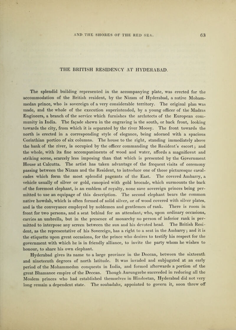 THE BRITISH RESIDENCY AT HYDERABAD. The splendid building represented in the accompanying plate, was erected for the accommodation of the British resident, by the Nizam of Hyderabad, a native Moham- medan prince, who is sovereign of a very considerable territory. The original plan was made, and the whole of the execution superintended, by a young officer of the Madras Engineers, a branch of the service which furnishes the architects of the European com- munity in India. The fajade shewn in the engraving is the south, or back front, looking towards the city, from which it is separated by the river Moosy. The front towards the north is erected in a corresponding style of elegance, being adorned with a spacious Corinthian portico of six columns. The house to the right, standing immediately above the bank of the river, is occupied by the officer commanding the Resident’s escort; and the whole, with its fine accompaniments of wood and water, affords a magnificent and striking scene, scarcely less imposing than that which is presented by the Government House at Calcutta. The artist has taken advantage of the frequent visits of ceremony passing between the Nizam and the Resident, to introduce one of those picturesque caval- cades which form the most splendid pageants of the East. The covered Ambarry, a vehicle usually of silver or gold, canopied with gold brocade, which surmounts the back of the foremost elephant, is an emblem of royalty, none save sovereign princes being per- mitted to use an equipage of this description. The second elephant bears the common native howdah, which is often formed of solid silver, or of wood covered with silver plates, and is the conveyance employed by noblemen and gentlemen of rank. There is room in front for two persons, and a seat behind for an attendant, who, upon ordinary occasions, carries an umbrella, but in the presence of monarchy no person of inferior rank is per- mitted to interpose any screen between the sun and his devoted head. The British Resi- dent, as the representative of his Sovereign, has a right to a seat in the Ambarry; and it is the etiquette upon great occasions, for the prince who desires to testify his respect for the government with which he is in friendly alliance, to invite the party whom he wishes to honour, to share his own elephant. Hyderabad gives its name to a large province in the Deccan, between the sixteenth and nineteenth degrees of north latitude. It was invaded and subjugated at an early period of the Mohammedan conquests in India, and formed afterwards a portion of the great Bhamanee empire of the Deccan. Though Aurungzebe succeeded in reducing all the Moslem princes who had established themselves in Hindostan, Hyderabad did not very long remain a dependent state. The soubadahs, appointed to govern it, soon threw off