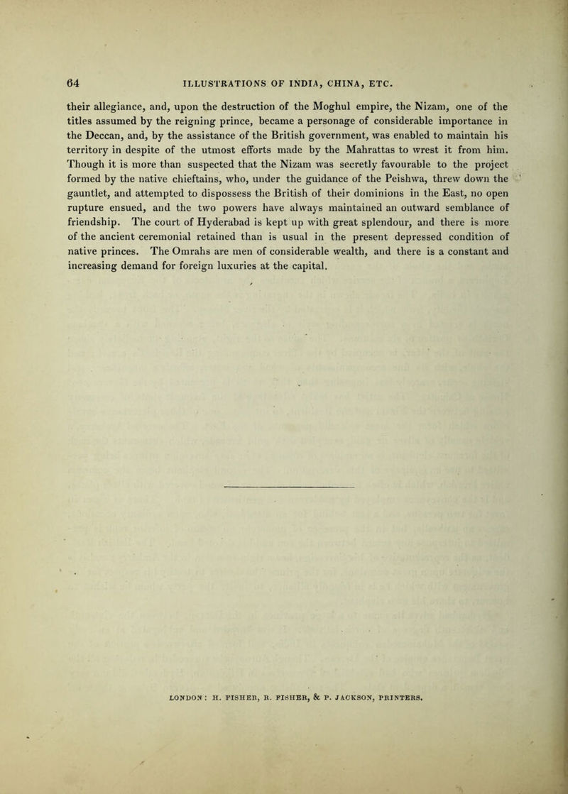 their allegiance, and, upon the destruction of the Moghul empire, the Nizam, one of the titles assumed by the reigning prince, became a personage of considerable importance in the Deccan, and, by the assistance of the British government, was enabled to maintain his territory in despite of the utmost efforts made by the Mahrattas to wrest it from him. Though it is more than suspected that the Nizam was secretly favourable to the project formed by the native chieftains, who, under the guidance of the Peishwa, threw down the gauntlet, and attempted to dispossess the British of their dominions in the East, no open rupture ensued, and the two powers have always maintained an outward semblance of friendship. The court of Hyderabad is kept up with great splendour, and there is more of the ancient ceremonial retained than is usual in the present depressed condition of native princes. The Omrahs are men of considerable wealth, and there is a constant and inci'easing demand for foreign luxuries at the capital. LONDON: H. FISHER, R. FISHER, & P. JACKSON, PRINTERS.