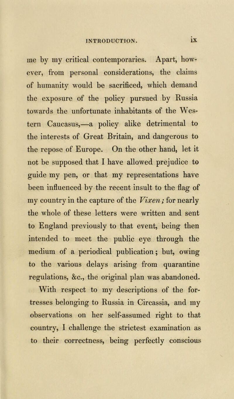 me by my critical contemporaries. Apart, how- ever, from personal considerations, the claims of humanity would be sacrificed, which demand the exposure of the policy pursued by Russia towards the unfortunate inhabitants of the Wes- tern Caucasus,—a policy alike detrimental to the interests of Great Britain, and dangerous to the repose of Europe. On the other hand, let it not be supposed that I have allowed prejudice to guide my pen, or that my representations have been influenced by the recent insult to the flag of my country in the capture of the Vixen; for nearly the whole of these letters were written and sent to England previously to that event, being then intended to meet the public eye through the medium of a periodical publication; but, owing to the various delays arising from quarantine regulations, &c., the original plan was abandoned. With respect to my descriptions of the for- tresses belonging to Russia in Circassia, and my observations on her self-assumed right to that country, I challenge the strictest examination as to their correctness, being perfectly conscious