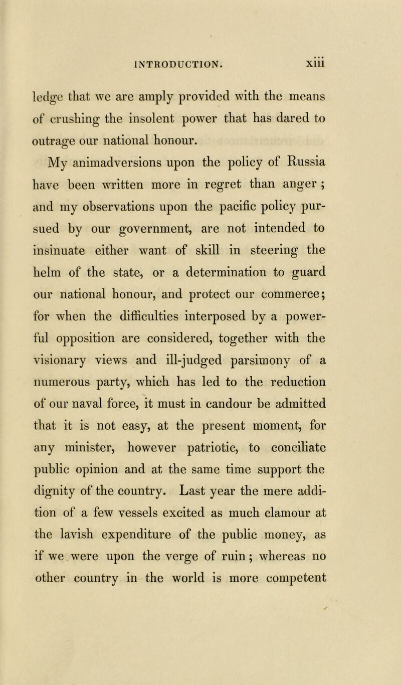 ledge that we are amply provided with the means of crushing the insolent power that has dared to outrage our national honour. My animadversions upon the policy of Russia have been written more in regret than anger ; and my observations upon the pacific policy pur- sued by our government, are not intended to insinuate either want of skill in steering the helm of the state, or a determination to guard our national honour, and protect our commerce; for when the difficulties interposed by a power- ful opposition are considered, together with the visionary views and ill-judged parsimony of a numerous party, which has led to the reduction of our naval force, it must in candour be admitted that it is not easy, at the present moment, for any minister, however patriotic, to conciliate public opinion and at the same time support the dignity of the country. Last year the mere addi- tion of a few vessels excited as much clamour at the lavish expenditure of the public money, as if we were upon the verge of ruin; whereas no other country in the world is more competent