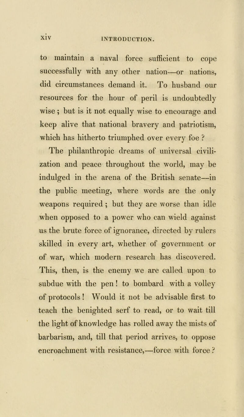 to maintain a naval force sufficient to cope successfully with any other nation—or nations, did circumstances demand it. To husband our resources for the hour of peril is undoubtedly wise ; but is it not equally wise to encourage and keep alive that national bravery and patriotism, which has hitherto triumphed over every foe ? The philanthropic dreams of universal civili- zation and peace throughout the world, may be indulged in the arena of the British senate—in the public meeting, where words are the only weapons required ; but they are worse than idle when opposed to a power who can wield against us the brute force of ignorance, directed by rulers skilled in every art, whether of government or of war, which modern research has discovered. This, then, is the enemy we are called upon to subdue with the pen ! to bombard with a volley of protocols ! Would it not be advisable first to teach the benighted serf to read, or to wait till the light of knowledge has rolled away the mists of barbarism, and, till that period arrives, to oppose encroachment with resistance,—force with force ?