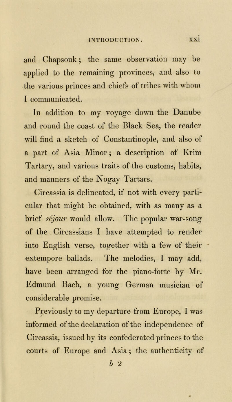 ancl Chapsouk; the same observation may be applied to the remaining provinces, and also to the various princes and chiefs of tribes with whom I communicated. In addition to my voyage down the Danube and round the coast of the Black Sea, the reader will find a sketch of Constantinople, and also of a part of Asia Minor; a description of Krim Tartary, and various traits of the customs, habits, and manners of the Nogay Tartars. Circassia is delineated, if not with every parti- cular that might be obtained, with as many as a brief sejour would allow. The popular war-song of the Circassians I have attempted to render into English verse, together with a few of their - extempore ballads. The melodies, I may add, have been arranged for the piano-forte by Mr. Edmund Bach, a young German musician of considerable promise. Previously to my departure from Europe, I was informed of the declaration of the independence of Circassia, issued by its confederated princes to the courts of Europe and Asia; the authenticity of b 2