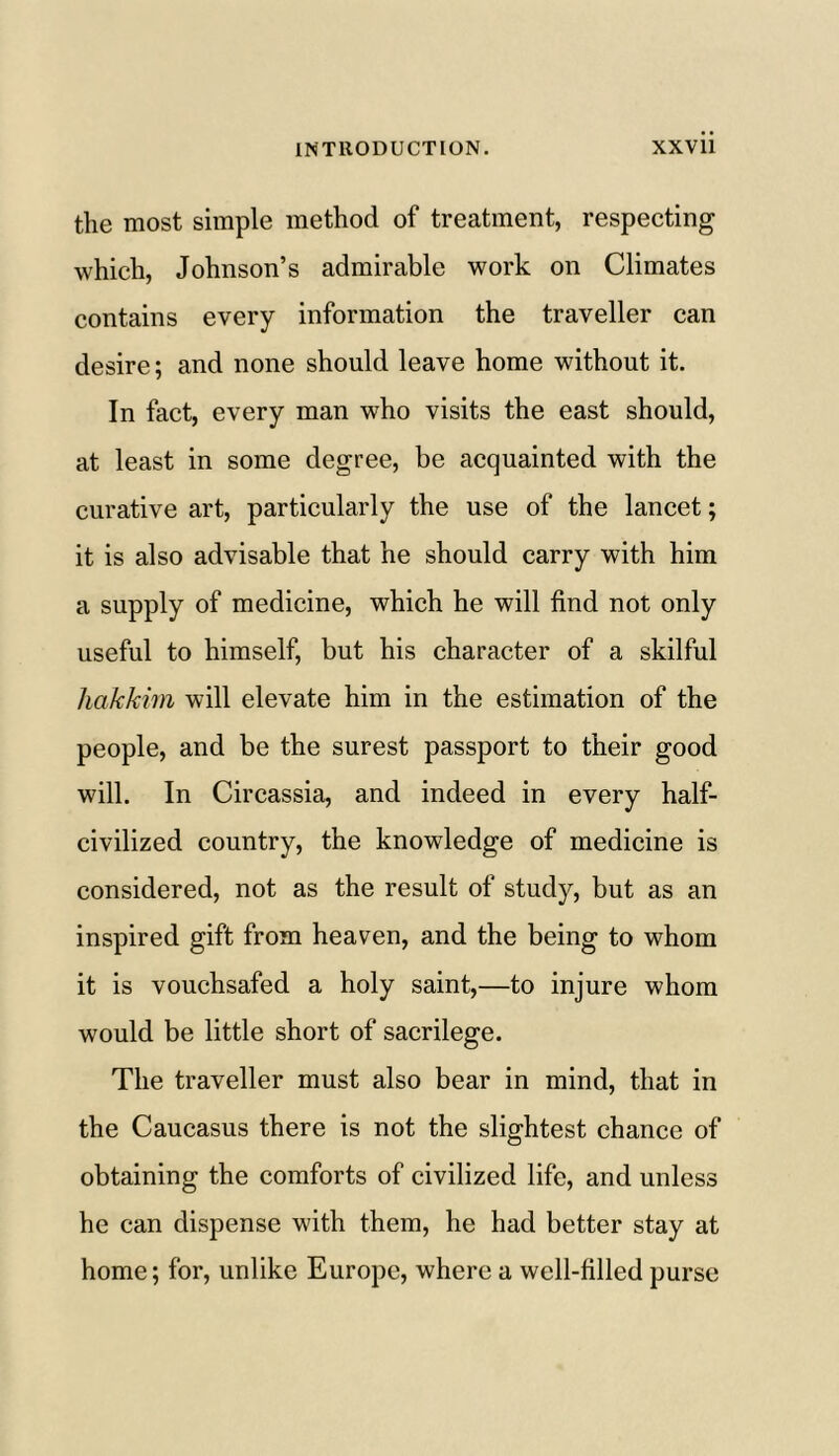 the most simple method of treatment, respecting which, Johnson’s admirable work on Climates contains every information the traveller can desire; and none should leave home without it. In fact, every man who visits the east should, at least in some degree, be acquainted with the curative art, particularly the use of the lancet; it is also advisable that he should carry with him a supply of medicine, which he will find not only useful to himself, but his character of a skilful hakkim will elevate him in the estimation of the people, and be the surest passport to their good will. In Circassia, and indeed in every half- civilized country, the knowledge of medicine is considered, not as the result of study, but as an inspired gift from heaven, and the being to whom it is vouchsafed a holy saint,—to injure whom would be little short of sacrilege. The traveller must also bear in mind, that in the Caucasus there is not the slightest chance of obtaining the comforts of civilized life, and unless he can dispense with them, he had better stay at home; for, unlike Europe, where a well-filled purse