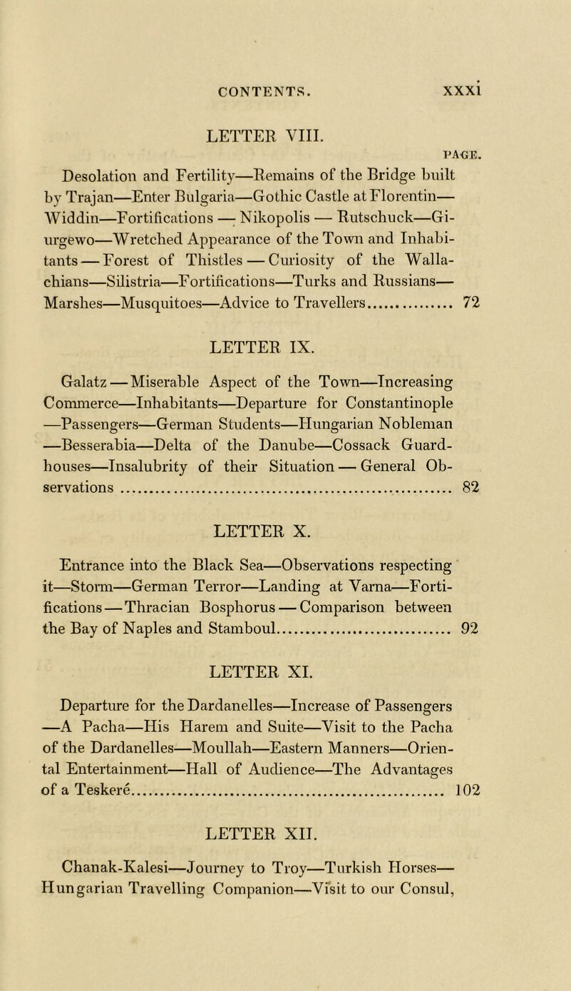 LETTER VIII. page. Desolation and Fertility—Remains of the Bridge built by Trajan—Enter Bulgaria—Gothic Castle atFlorentin— Widdin—Fortifications —: Nikopolis — Rutschuck—Gi- urgewo—Wretched Appearance of the Town and Inhabi- tants— Forest of Thistles — Curiosity of the Walla- chians—Silistria—Fortifications—Turks and Russians— Marshes—Musquitoes—Advice to Travellers 72 LETTER IX. Galatz — Miserable Aspect of the Town—Increasing Commerce—Inhabitants—Departure for Constantinople —Passengers—German Students—Hungarian Nobleman —Besserabia—Delta of the Danube—Cossack Guard- houses—Insalubrity of their Situation — General Ob- servations 82 LETTER X. Entrance into the Black Sea—Observations respecting it—Storm—German Terror—Landing at Varna—Forti- fications— Thracian Bosphorus — Comparison between the Bay of Naples and Stamboul 92 LETTER XI. Departure for the Dardanelles—Increase of Passengers —A Pacha—His Harem and Suite—Visit to the Pacha of the Dardanelles—Moullah—Eastern Manners—Orien- tal Entertainment—Hall of Audience—The Advantages of a Teskere 102 LETTER XII. Chanak-Kalesi—Journey to Troy—Turkish Horses— Hungarian Travelling Companion—Visit to our Consul,