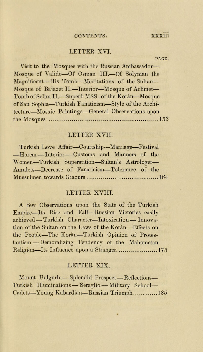 LETTER XVI. PAGE. Visit to the Mosques with the Russian Ambassador— Mosque of Valido—Of Osman III.—Of Solyman the Magnificent—His Tomb—Meditations of the Sultan— Mosque of Bajazet II.—Interior—Mosque of Achrnet— Tomb of Selim II.—Superb MSS. of the Koran—Mosque of San Sophia—Turkish Fanaticism—Style of the Archi- tecture—Mosaic Paintings—General Observations upon the Mosques 153 LETTER XVII. Turkish Love Affair—Courtship—Marriage—Festival —Harem — Interior—Customs and Manners of the Women—Turkish Superstition—Sultan’s Astrologer— Amulets—Decrease of Fanaticism—Tolerance of the Mussuhnen towards Giaours 164 LETTER XVIIT. A few Observations upon the State of the Turkish Empire—Its Rise and Fall—Russian Victories easily achieved — Turkish Character—Intoxication — Innova- tion of the Sultan on the Laws of the Koran—Effects on the People—The Koran—Turkish Opinion of Protes- tantism— Demoralizing Tendency of the Mahometan Religion—Its Influence upon a Stranger 175 LETTER XIX. Mount Bulgurlu—Splendid Prospect—Reflections— Turkish Illuminations—Seraglio — Military School— Cadets—Young Kabardian—Russian Triumph 185