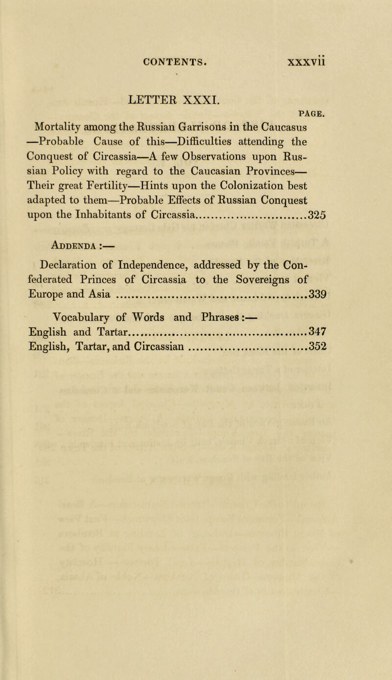 LETTER XXXI. PAGE. Mortality among the Russian Garrisons in the Caucasus —Probable Cause of this—Difficulties attending the Conquest of Circassia—A few Observations upon Rus- sian Policy with regard to the Caucasian Provinces— Their great Fertility—Hints upon the Colonization best adapted to them—Probable Effects of Russian Conquest upon the Inhabitants of Circassia 325 Addenda:— Declaration of Independence, addressed by the Con- federated Princes of Circassia to the Sovereigns of Europe and Asia 339 Vocabulary of Words and Phrases :— English and Tartar 347 English, Tartar, and Circassian 352