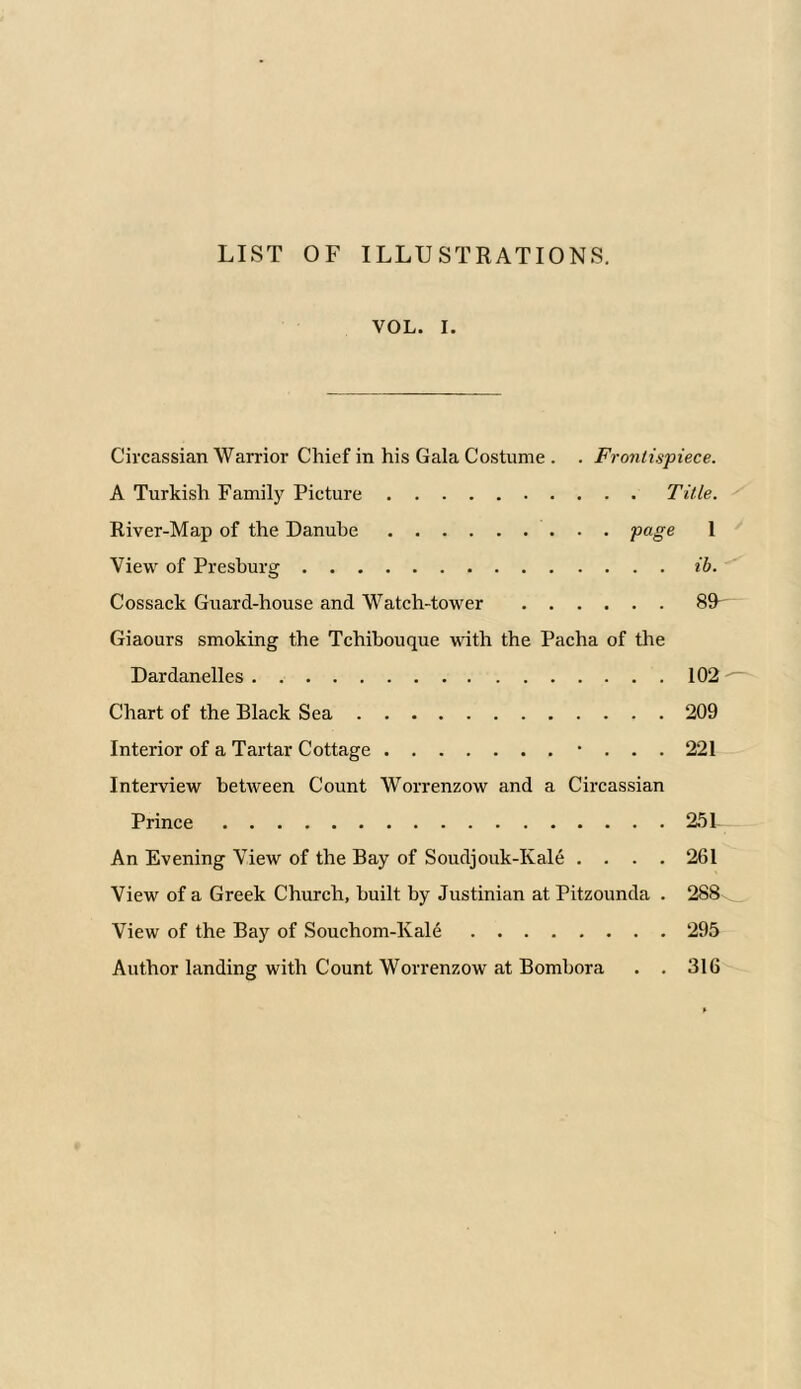 LIST OF ILLUSTRATIONS. VOL. i. Circassian Warrior Chief in his Gala Costume . . Frontispiece. A Turkish Family Picture Title. River-Map of the Danube page 1 View of Presburg ib. Cossack Guard-house and Watch-tower 8R Giaours smoking the Tchibouque with the Pacha of the Dardanelles 102 Chart of the Black Sea 209 Interior of a Tartar Cottage • . . . 221 Interview between Count Worrenzow and a Circassian Prince 251 An Evening View of the Bay of Soudjouk-Kale .... 261 View of a Greek Church, built by Justinian at Pitzounda . 288 View of the Bay of Souchom-Kale 295 Author landing with Count Worrenzow at Bombora . . 316