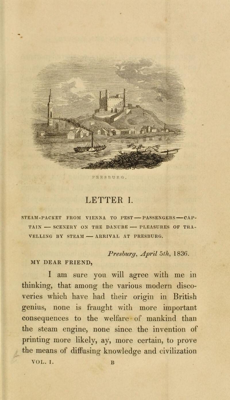 V R E S B U R fy . LETTER I. STEAM-PACKET FROM VIENNA TO PEST PASSENGERS CAP- TAIN SCENERY ON THE DANUBE PLEASURES OF TRA- VELLING BY STEAM ARRIVAL AT PRESBURG. Preshurg, April 5th, 183G. MY DEAR FRIEND, I am sure you will agree with me in thinking, that among the various modern disco- veries which have had their origin in British genius, none is fraught with more important consequences to the welfare of mankind than the steam engine, none since the invention of printing more likely, ay, more certain, to prove the means of diffusing knowledge and civilization