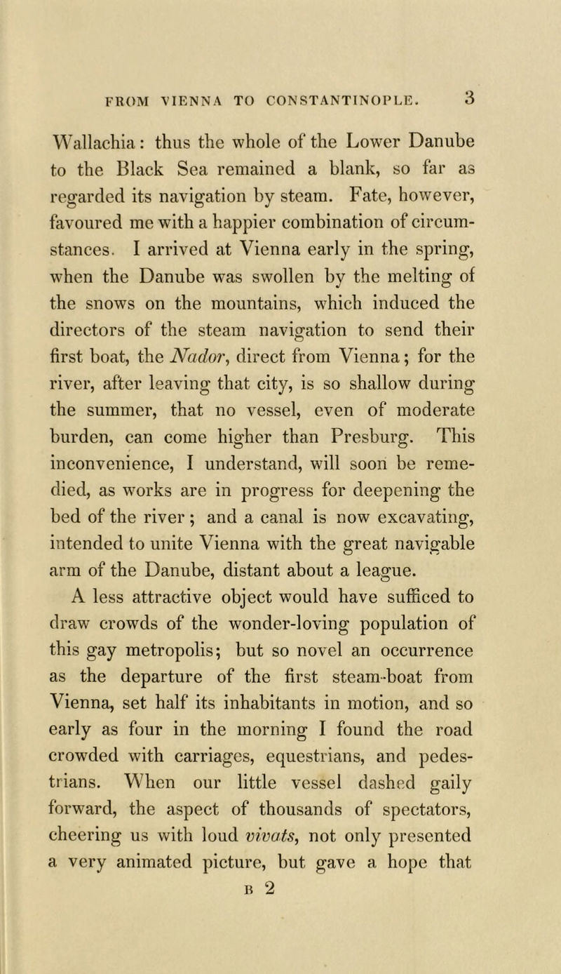 Wallachia: thus the whole of the Lower Danube to the Black Sea remained a blank, so far as regarded its navigation by steam. Fate, however, favoured me with a happier combination of circum- stances. I arrived at Vienna early in the spring, wdien the Danube was swollen by the melting of the snows on the mountains, which induced the directors of the steam navigation to send their first boat, the Nador, direct from Vienna; for the river, after leaving that city, is so shallow during the summer, that no vessel, even of moderate burden, can come higher than Presburg. This inconvenience, I understand, will soon be reme- died, as works are in progress for deepening the bed of the river; and a canal is now excavating, intended to unite Vienna with the great navigable arm of the Danube, distant about a league. A less attractive object would have sufficed to draw crowds of the wonder-loving population of this gay metropolis; but so novel an occurrence as the departure of the first steam-boat from Vienna, set half its inhabitants in motion, and so early as four in the morning I found the road crowded with carriages, equestrians, and pedes- trians. When our little vessel dashed gaily forward, the aspect of thousands of spectators, cheering us with loud vivats, not only presented a very animated picture, but gave a hope that b 2