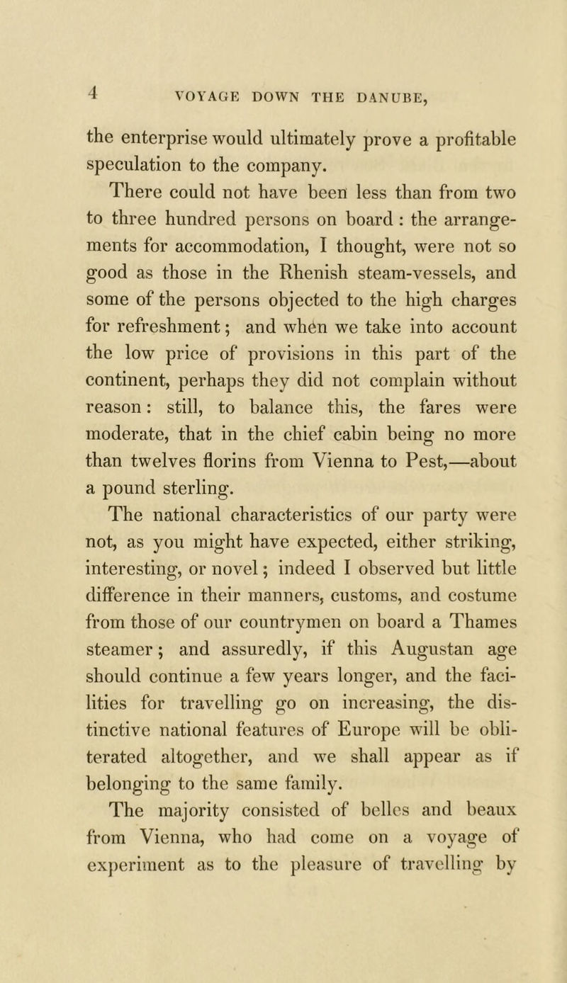 the enterprise would ultimately prove a profitable speculation to the company. There could not have been less than from two to three hundred persons on board : the arrange- ments for accommodation, I thought, were not so good as those in the Rhenish steam-vessels, and some of the persons objected to the high charges for refreshment; and when we take into account the low price of provisions in this part of the continent, perhaps they did not complain without reason: still, to balance this, the fares were moderate, that in the chief cabin being no more than twelves florins from Vienna to Pest,—about a pound sterling. The national characteristics of our party were not, as you might have expected, either striking, interesting, or novel; indeed I observed but little difference in their manners, customs, and costume from those of our countrymen on board a Thames steamer; and assuredly, if this Augustan age should continue a few years longer, and the faci- lities for travelling go on increasing, the dis- tinctive national features of Europe will be obli- terated altogether, and we shall appear as if belonging to the same family. The majority consisted of belles and beaux from Vienna, who had come on a voyage of experiment as to the pleasure of travelling by