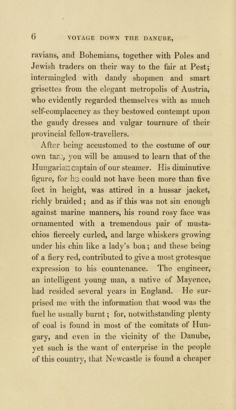 ravians, and Bohemians, together with Poles and Jewish traders on their way to the fair at Pest; intermingled with dandy shopmen and smart grisettes from the elegant metropolis of Austria, who evidently regarded themselves with as much self-complacency as they bestowed contempt upon the gaudy dresses and vulgar tournure of their provincial fellow-travellers. After being accustomed to the costume of our own tar,::, you will be amused to learn that of the Hungarian captain of our steamer. His diminutive figure, for he could not have been more than five feet in height, was attired in a hussar jacket, richly braided; and as if this was not sin enough against marine manners, his round rosy face was ornamented with a tremendous pair of musta- chios fiercely curled, and large whiskers growing under his chin like a lady’s boa; and these being of a fiery red, contributed to give a most grotesque expression to his countenance. The engineer, an intelligent young man, a native of Mayence, had resided several years in England. He sur- prised me with the information that wood was the fuel he usually burnt; for, notwithstanding plenty of coal is found in most of the comitats of Hun- gary, and even in the vicinity of the Danube, yet such is the want of enterprise in the people of this country, that Newcastle is found a cheaper