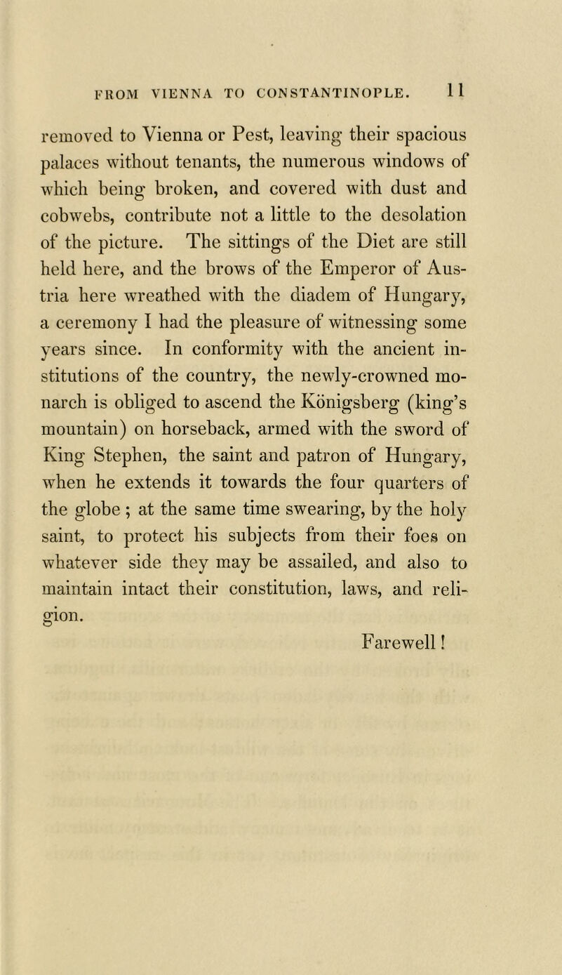 removed to Vienna or Pest, leaving their spacious palaces without tenants, the numerous windows of which being broken, and covered with dust and cobwebs, contribute not a little to the desolation of the picture. The sittings of the Diet are still held here, and the brows of the Emperor of Aus- tria here wreathed with the diadem of Hungary, a ceremony I had the pleasure of witnessing some years since. In conformity with the ancient in- stitutions of the country, the newly-crowned mo- narch is obliged to ascend the Konigsberg (king’s mountain) on horseback, armed with the sword of King Stephen, the saint and patron of Hungary, when he extends it towards the four quarters of the globe ; at the same time swearing, by the holy saint, to protect his subjects from their foes on whatever side they may be assailed, and also to maintain intact their constitution, laws, and reli- gion. Farewell!