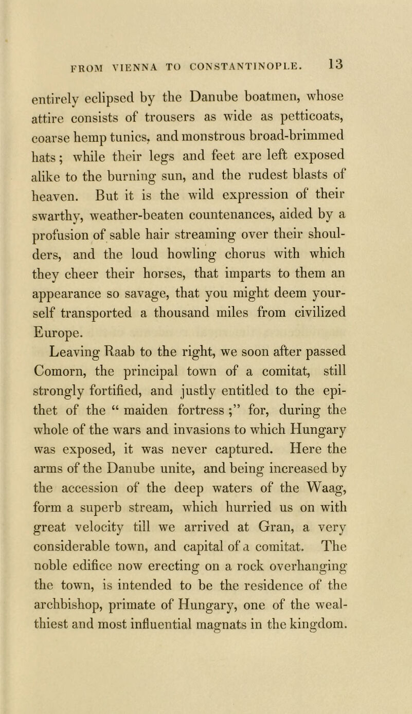 entirely eclipsed by the Danube boatmen, whose attire consists of trousers as wide as petticoats, coarse hemp tunics, and monstrous broad-brimmed hats; while their legs and feet are left exposed alike to the burning sun, and the rudest blasts of heaven. But it is the wild expression of their swarthy, weather-beaten countenances, aided by a profusion of sable hair streaming over their shoul- ders, and the loud howling chorus with which they cheer their horses, that imparts to them an appearance so savage, that you might deem your- self transported a thousand miles from civilized Europe. Leaving Raab to the right, we soon after passed Comorn, the principal town of a comitat, still strongly fortified, and justly entitled to the epi- thet of the “ maiden fortress for, during the whole of the wars and invasions to which Hungary was exposed, it was never captured. Here the arms of the Danube unite, and being increased by the accession of the deep waters of the Waag, form a superb stream, which hurried us on with great velocity till we arrived at Gran, a very considerable town, and capital of a comitat. The noble edifice now erecting on a rock overhanging the town, is intended to be the residence of the archbishop, primate of Hungary, one of the weal- thiest and most influential magnats in the kingdom.