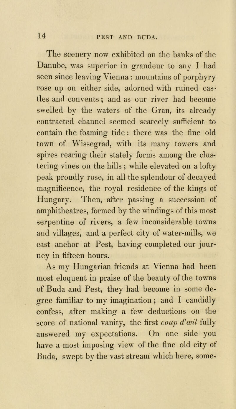 The scenery now exhibited on the banks of the Danube, was superior in grandeur to any I had seen since leaving Vienna: mountains of porphyry rose up on either side, adorned with ruined cas- tles and convents; and as our river had become swelled by the waters of the Gran, its already contracted channel seemed scarcely sufficient to contain the foaming tide: there was the fine old town of Wissegrad, with its many towers and spires rearing their stately forms among the clus- tering vines on the hills; while elevated on a lofty peak proudly rose, in all the splendour of decayed magnificence, the royal residence of the kings of Hungary. Then, after passing a succession of amphitheatres, formed by the windings of this most serpentine of rivers, a few inconsiderable towns and villages, and a perfect city of water-mills, w7e cast anchor at Pest, having completed our jour- ney in fifteen hours. As my Hungarian friends at Vienna had been most eloquent in praise of the beauty of the towns of Buda and Pest, they had become in some de- gree familiar to my imagination; and I candidly confess, after making a few deductions on the score of national vanity, the first coup d'oeil fully answered my expectations. On one side you have a most imposing view of the fine old city of Buda, swept by the vast stream which here, some-