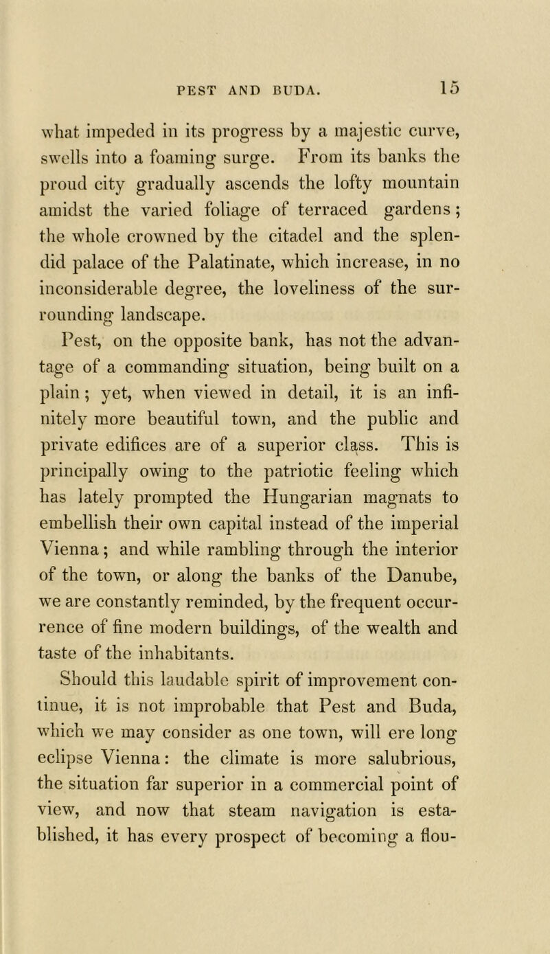 what impeded in its progress by a majestic curve, swells into a foaming surge. From its banks the proud city gradually ascends the lofty mountain amidst the varied foliage of terraced gardens; the whole crowned by the citadel and the splen- did palace of the Palatinate, which increase, in no inconsiderable degree, the loveliness of the sur- rounding landscape. Pest, on the opposite bank, has not the advan- tage of a commanding situation, being built on a plain; yet, when viewed in detail, it is an infi- nitely more beautiful town, and the public and private edifices are of a superior class. This is principally owing to the patriotic feeling which has lately prompted the Hungarian magnats to embellish their own capital instead of the imperial Vienna; and while rambling through the interior of the town, or along the banks of the Danube, we are constantly reminded, by the frequent occur- rence of fine modern buildings, of the wealth and taste of the inhabitants. Should this laudable spirit of improvement con- tinue, it is not improbable that Pest and Buda, which we may consider as one town, will ere long eclipse Vienna: the climate is more salubrious, the situation far superior in a commercial point of view, and now that steam navigation is esta- blished, it has every prospect of becoming a flou-