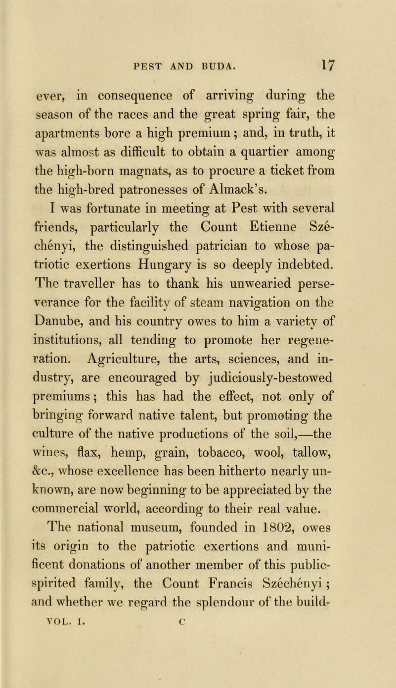 ever, in consequence of arriving during the season of the races and the great spring fair, the apartments bore a high premium; and, in truth, it was almost as difficult to obtain a quartier among the high-born magnats, as to procure a ticket from the high-bred patronesses of Almack’s. I was fortunate in meeting at Pest with several friends, particularly the Count Etienne Sze- chenyi, the distinguished patrician to whose pa- triotic exertions Hungary is so deeply indebted. The traveller has to thank his unwearied perse- verance for the facilitv of steam navigation on the Danube, and his country owes to him a variety of institutions, all tending to promote her regene- ration. Agriculture, the arts, sciences, and in- dustry, are encouraged by judiciously-bestowed premiums; this has had the effect, not only of bringing forward native talent, but promoting the culture of the native productions of the soii,—the wines, flax, hemp, grain, tobacco, wool, tallow, &c., whose excellence has been hitherto nearly un- known, are now beginning to be appreciated by the commercial world, according to their real value. The national museum, founded in 1802, owes its origin to the patriotic exertions and muni- ficent donations of another member of this public- spirited family, the Count Francis Szechenyi ; and whether we regard the splendour of the build- vol. i. c