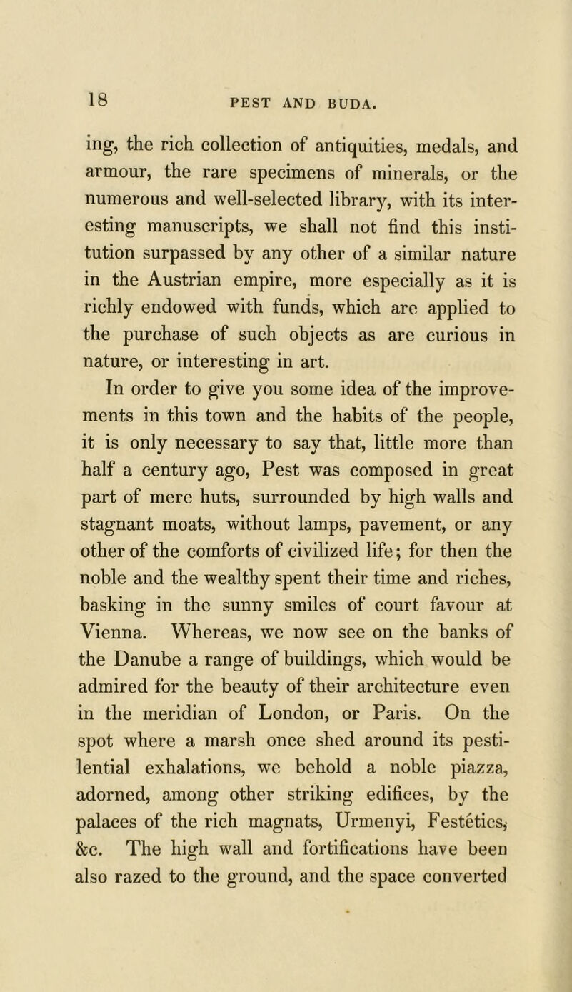 ing, the rich collection of antiquities, medals, and armour, the rare specimens of minerals, or the numerous and well-selected library, with its inter- esting manuscripts, we shall not find this insti- tution surpassed by any other of a similar nature in the Austrian empire, more especially as it is richly endowed with funds, which are applied to the purchase of such objects as are curious in nature, or interesting in art. In order to give you some idea of the improve- ments in this town and the habits of the people, it is only necessary to say that, little more than half a century ago, Pest was composed in great part of mere huts, surrounded by high walls and stagnant moats, without lamps, pavement, or any other of the comforts of civilized life; for then the noble and the wealthy spent their time and riches, basking in the sunny smiles of court favour at Vienna. Whereas, we now see on the banks of the Danube a range of buildings, which would be admired for the beauty of their architecture even in the meridian of London, or Paris. On the spot where a marsh once shed around its pesti- lential exhalations, we behold a noble piazza, adorned, among other striking edifices, by the palaces of the rich magnats, Urmenyi, Festetics,' &c. The high wall and fortifications have been also razed to the ground, and the space converted