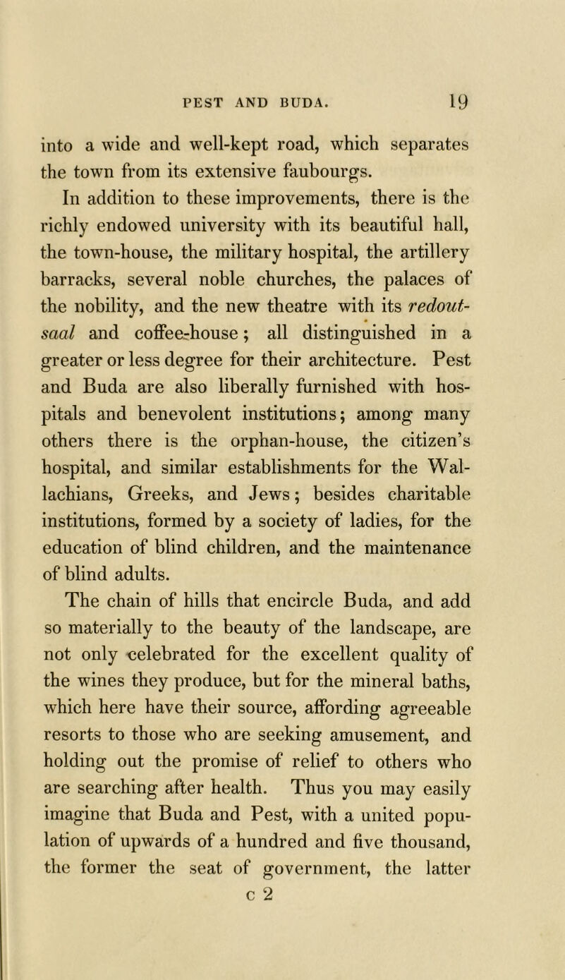 into a wide and well-kept road, which separates the town from its extensive faubourgs. In addition to these improvements, there is the richly endowed university with its beautiful hall, the town-house, the military hospital, the artillery barracks, several noble churches, the palaces of the nobility, and the new theatre with its redout- saal and coffeerhouse; all distinguished in a greater or less degree for their architecture. Pest and Buda are also liberally furnished with hos- pitals and benevolent institutions; among many others there is the orphan-house, the citizen’s hospital, and similar establishments for the Wal- lachians, Greeks, and Jews; besides charitable institutions, formed by a society of ladies, for the education of blind children, and the maintenance of blind adults. The chain of hills that encircle Buda, and add so materially to the beauty of the landscape, are not only celebrated for the excellent quality of the wines they produce, but for the mineral baths, which here have their source, affording agreeable resorts to those who are seeking amusement, and holding out the promise of relief to others who are searching after health. Thus you may easily imagine that Buda and Pest, with a united popu- lation of upwards of a hundred and five thousand, the former the seat of government, the latter c 2