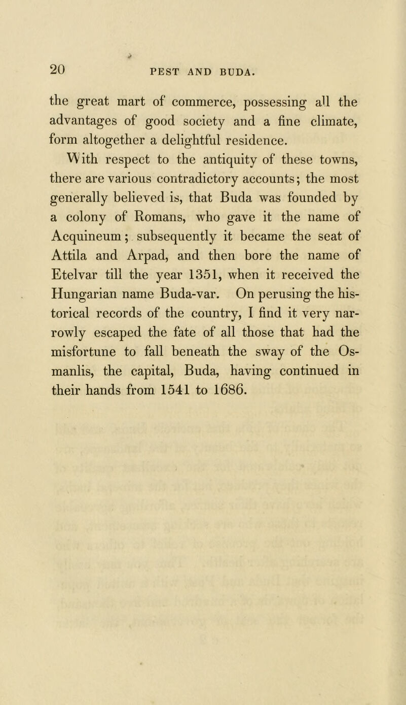 the great mart of commerce, possessing aU the advantages of good society and a fine climate, form altogether a delightful residence. YYith respect to the antiquity of these towns, there are various contradictory accounts; the most generally believed is, that Buda was founded by a colony of Romans, who gave it the name of Acquineum; subsequently it became the seat of Attila and Arpad, and then bore the name of Etelvar till the year 1351, when it received the Hungarian name Buda-var. On perusing the his- torical records of the country, I find it very nar- rowly escaped the fate of all those that had the misfortune to fall beneath the sway of the Os- manlis, the capital, Buda, having continued in their hands from 1541 to 1686.