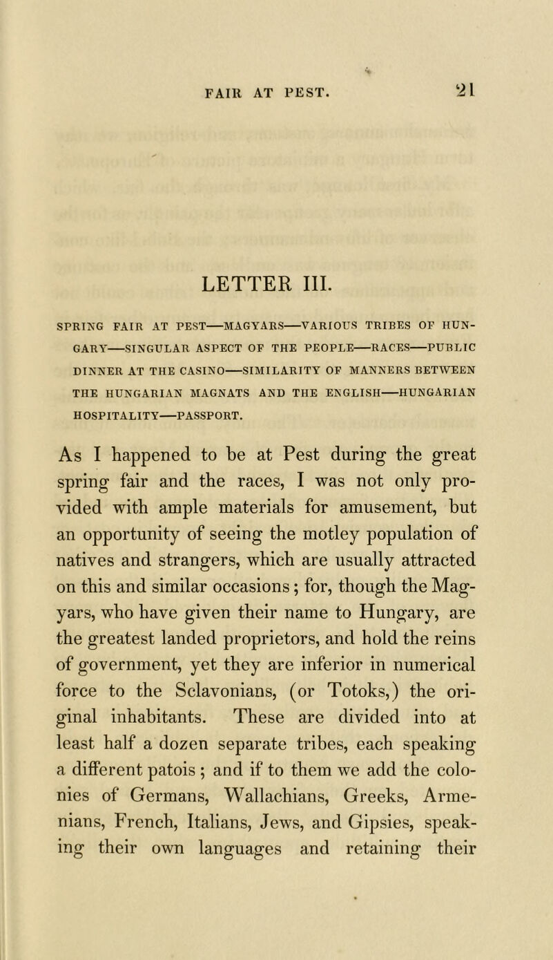 LETTER III. SPRING FAIR AT PEST MAGYARS VARIOUS TRIBES OF HUN- GARY SINGULAR ASPECT OF THE PEOPLE RACES PUBLIC DINNER AT THE CASINO SIMILARITY OF MANNERS BETWEEN THE HUNGARIAN MAGNATS AND THE ENGLISH HUNGARIAN HOSPITALITY PASSPORT. As I happened to be at Pest during the great spring fair and the races, I was not only pro- vided with ample materials for amusement, but an opportunity of seeing the motley population of natives and strangers, which are usually attracted on this and similar occasions; for, though the Mag- yars, who have given their name to Hungary, are the greatest landed proprietors, and hold the reins of government, yet they are inferior in numerical force to the Sclavonians, (or Totoks,) the ori- ginal inhabitants. These are divided into at least half a dozen separate tribes, each speaking a different patois ; and if to them we add the colo- nies of Germans, Wallachians, Greeks, Arme- nians, French, Italians, Jews, and Gipsies, speak- ing their own languages and retaining their