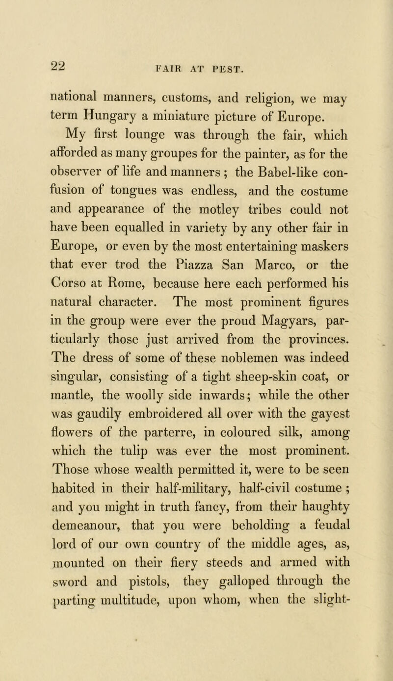 national manners, customs, and religion, we may term Hungary a miniature picture of Europe. My first lounge was through the fair, which afforded as many groupes for the painter, as for the observer of life and manners ; the Babel-like con- fusion of tongues was endless, and the costume and appearance of the motley tribes could not have been equalled in variety by any other fair in Europe, or even by the most entertaining maskers that ever trod the Piazza San Marco, or the Corso at Rome, because here each performed his natural character. The most prominent figures in the group were ever the proud Magyars, par- ticularly those just arrived from the provinces. The dress of some of these noblemen was indeed singular, consisting of a tight sheep-skin coat, or mantle, the woolly side inwards; while the other was gaudily embroidered all over with the gayest flowers of the parterre, in coloured silk, among which the tulip was ever the most prominent. Those whose wealth permitted it, were to be seen habited in their half-military, half-civil costume ; and you might in truth fancy, from their haughty demeanour, that you were beholding a feudal lord of our own country of the middle ages, as, mounted on their fiery steeds and armed with sword and pistols, they galloped through the parting multitude, upon whom, when the slight-