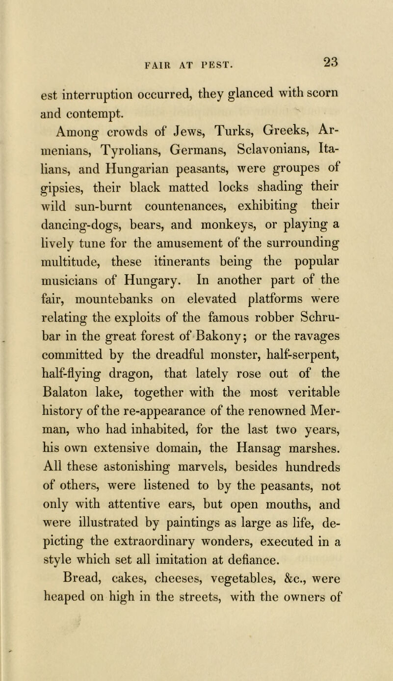 est interruption occurred, they glanced with scorn and contempt. Among crowds of Jews, Turks, Greeks, Ar- menians, Tyrolians, Germans, Sclavonians, Ita- lians, and Hungarian peasants, were groupes of gipsies, their black matted locks shading their wild sun-burnt countenances, exhibiting their dancing-dogs, bears, and monkeys, or playing a lively tune for the amusement of the surrounding multitude, these itinerants being the popular musicians of Hungary. In another part of the fair, mountebanks on elevated platforms were relating the exploits of the famous robber Schru- bar in the great forest of Bakony; or the ravages committed by the dreadful monster, half-serpent, half-flying dragon, that lately rose out of the Balaton lake, together with the most veritable history of the re-appearance of the renowned Mer- man, who had inhabited, for the last two years, his own extensive domain, the Hansag marshes. All these astonishing marvels, besides hundreds of others, were listened to by the peasants, not only with attentive ears, but open mouths, and were illustrated by paintings as large as life, de- picting the extraordinary wonders, executed in a style which set all imitation at defiance. Bread, cakes, cheeses, vegetables, &c., were heaped on high in the streets, with the owners of