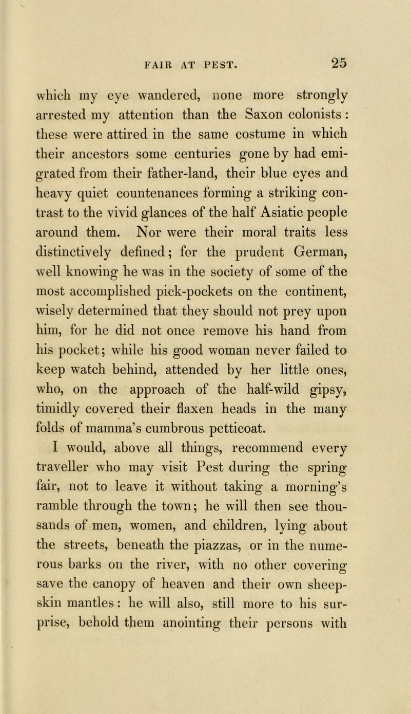 which my eye wandered, none more strongly arrested my attention than the Saxon colonists : these were attired in the same costume in which their ancestors some centuries gone by had emi- grated from their father-land, their blue eyes and heavy quiet countenances forming a striking con- trast to the vivid glances of the half Asiatic people around them. Nor were their moral traits less distinctively defined; for the prudent German, well knowing he was in the society of some of the most accomplished pick-pockets on the continent, wisely determined that they should not prey upon him, for he did not once remove his hand from his pocket; while his good woman never failed to keep watch behind, attended by her little ones, who, on the approach of the half-wild gipsy, timidly covered their flaxen heads in the many folds of mamma’s cumbrous petticoat. I would, above all things, recommend every traveller who may visit Pest during the spring fair, not to leave it without taking a morning’s ramble through the town; he will then see thou- sands of men, women, and children, lying about the streets, beneath the piazzas, or in the nume- rous barks on the river, with no other covering save the canopy of heaven and their own sheep- skin mantles: he will also, still more to his sur- prise, behold them anointing their persons with