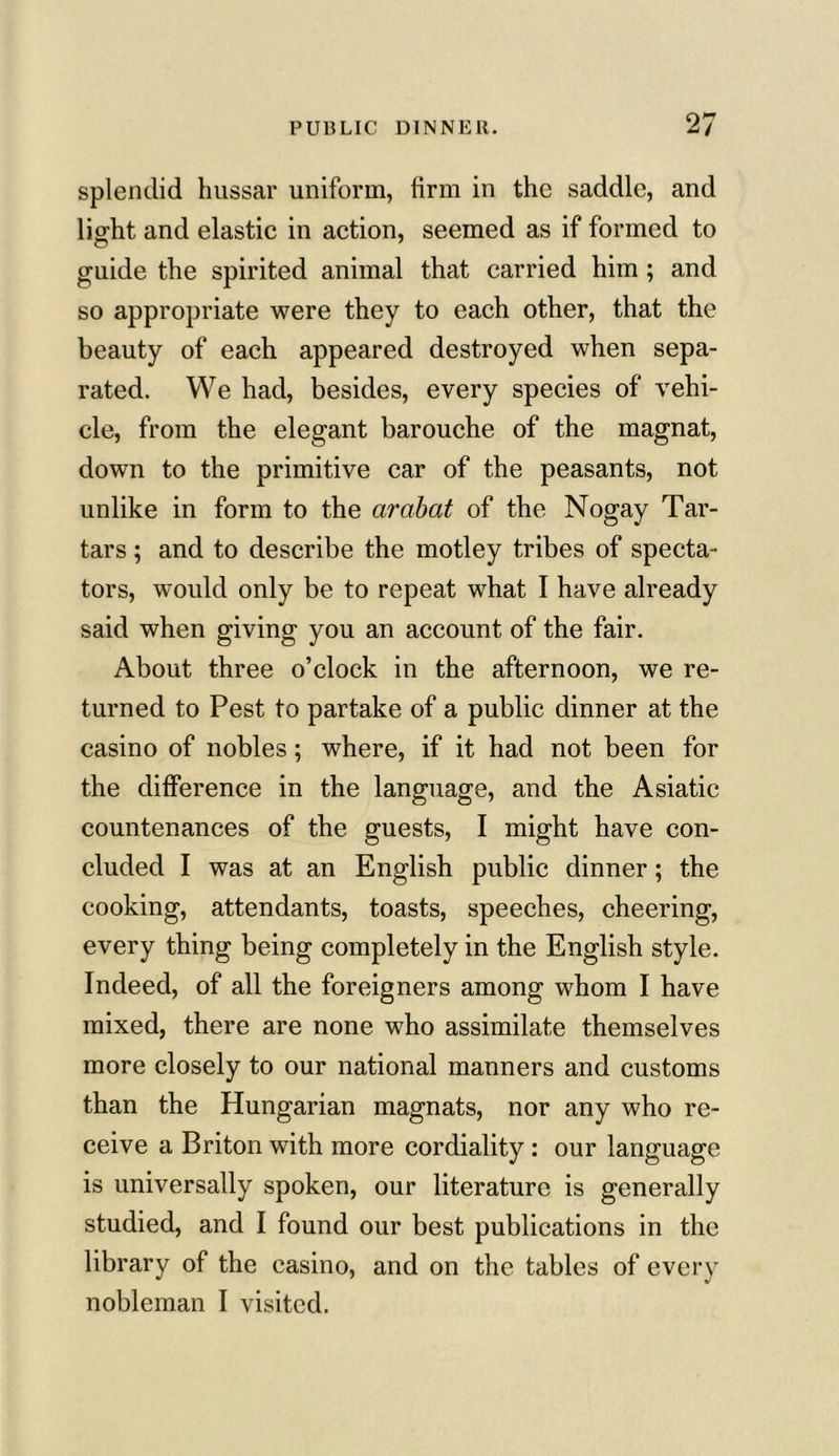 splendid hussar uniform, firm in the saddle, and light and elastic in action, seemed as if formed to guide the spirited animal that carried him ; and so appropriate were they to each other, that the beauty of each appeared destroyed when sepa- rated. We had, besides, every species of vehi- cle, from the elegant barouche of the magnat, down to the primitive car of the peasants, not unlike in form to the arabat of the Nogay Tar- tars ; and to describe the motley tribes of specta- tors, would only be to repeat what I have already said when giving you an account of the fair. About three o’clock in the afternoon, we re- turned to Pest to partake of a public dinner at the casino of nobles; where, if it had not been for the difference in the language, and the Asiatic countenances of the guests, I might have con- cluded I was at an English public dinner; the cooking, attendants, toasts, speeches, cheering, every thing being completely in the English style. Indeed, of all the foreigners among whom I have mixed, there are none who assimilate themselves more closely to our national manners and customs than the Hungarian magnats, nor any who re- ceive a Briton with more cordiality : our language is universally spoken, our literature is generally studied, and I found our best publications in the library of the casino, and on the tables of every nobleman I visited.
