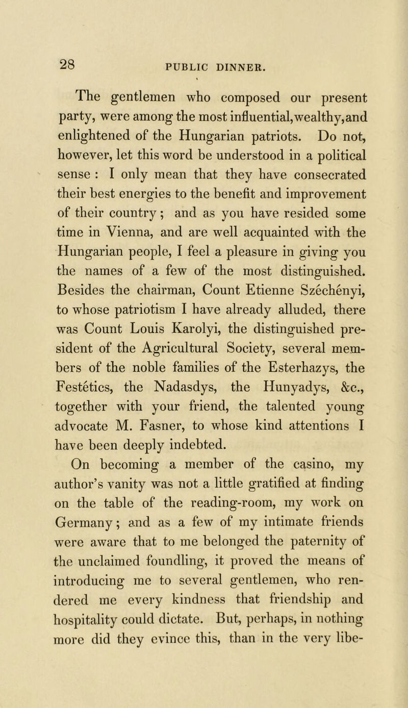 The gentlemen who composed our present party, were among the most influential, weal thy, and enlightened of the Hungarian patriots. Do not, however, let this word be understood in a political sense : I only mean that they have consecrated their best energies to the benefit and improvement of their country; and as you have resided some time in Vienna, and are well acquainted with the Hungarian people, I feel a pleasure in giving you the names of a few of the most distinguished. Besides the chairman, Count Etienne Szechenyi, to wThose patriotism I have already alluded, there was Count Louis Karolyi, the distinguished pre- sident of the Agricultural Society, several mem- bers of the noble families of the Esterhazys, the Festetics, the Nadasdys, the Hunyadys, &c., together with your friend, the talented young advocate M. Fasner, to whose kind attentions I have been deeply indebted. On becoming a member of the casino, my author’s vanity was not a little gratified at finding on the table of the reading-room, my work on Germany; and as a few of my intimate friends were aware that to me belonged the paternity of the unclaimed foundling, it proved the means of introducing me to several gentlemen, who ren- dered me every kindness that friendship and hospitality could dictate. But, perhaps, in nothing more did they evince this, than in the very libe-