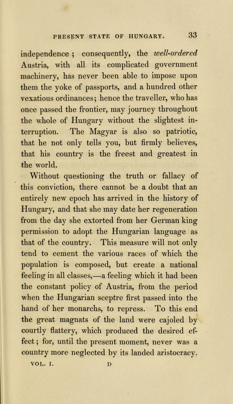 independence ; consequently, the well-ordered Austria, with all its complicated government machinery, has never been able to impose upon them the yoke of passports, and a hundred other vexatious ordinances; hence the traveller, who has once passed the frontier, may journey throughout the whole of Hungary without the slightest in- terruption. The Magyar is also so patriotic, that he not only tells you, but firmly believes, that his country is the freest and greatest in the world. Without questioning the truth or fallacy of this conviction, there cannot be a doubt that an entirely new epoch has arrived in the history of Hungary, and that she may date her regeneration from the day she extorted from her German king permission to adopt the Hungarian language as that of the country. This measure will not only tend to cement the various races of which the population is composed, but create a national feeling in all classes,—a feeling which it had been the constant policy of Austria, from the period when the Hungarian sceptre first passed into the hand of her monarchs, to repress. To this end the great magnats of the land were cajoled by courtly flattery, which produced the desired ef- fect ; for, until the present moment, never was a country more neglected by its landed aristocracy. VOL. I. D