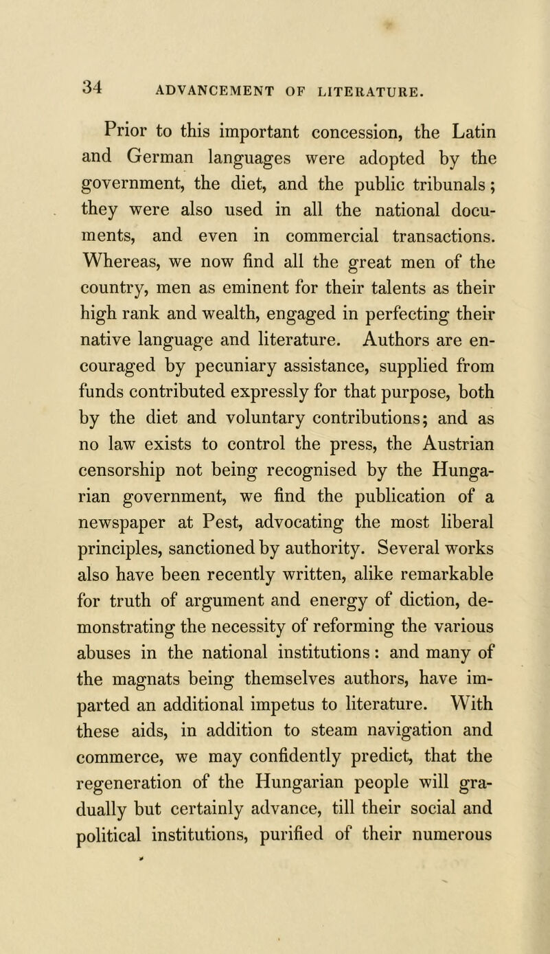 ADVANCEMENT OF LITERATURE. Prior to this important concession, the Latin and German languages were adopted by the government, the diet, and the public tribunals; they were also used in all the national docu- ments, and even in commercial transactions. Whereas, we now find all the great men of the country, men as eminent for their talents as their high rank and wealth, engaged in perfecting their native language and literature. Authors are en- couraged by pecuniary assistance, supplied from funds contributed expressly for that purpose, both by the diet and voluntary contributions; and as no law exists to control the press, the Austrian censorship not being recognised by the Hunga- rian government, we find the publication of a newspaper at Pest, advocating the most liberal principles, sanctioned by authority. Several works also have been recently written, alike remarkable for truth of argument and energy of diction, de- monstrating the necessity of reforming the various abuses in the national institutions: and many of the magnats being themselves authors, have im- parted an additional impetus to literature. With these aids, in addition to steam navigation and commerce, we may confidently predict, that the regeneration of the Hungarian people will gra- dually but certainly advance, till their social and political institutions, purified of their numerous