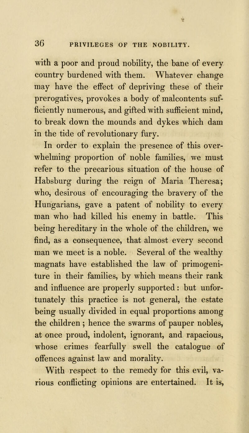 3(3 with a poor and proud nobility, the bane of every country burdened with them. Whatever change may have the effect of depriving these of their prerogatives, provokes a body of malcontents suf- ficiently numerous, and gifted with sufficient mind, to break down the mounds and dykes which dam in the tide of revolutionary fury. In order to explain the presence of this over- whelming proportion of noble families, we must refer to the precarious situation of the house of Habsburg during the reign of Maria Theresa; who, desirous of encouraging the bravery of the Hungarians, gave a patent of nobility to every man who had killed his enemy in battle. This being hereditary in the whole of the children, we find, as a consequence, that almost every second man we meet is a noble. Several of the wealthy magnats have established the law of primogeni- ture in their families, by which means their rank and influence are properly supported: but unfor- tunately this practice is not general, the estate being usually divided in equal proportions among the children ; hence the swarms of pauper nobles, at once proud, indolent, ignorant, and rapacious, whose crimes fearfully swell the catalogue of offences against law and morality. With respect to the remedy for this evil, va- rious conflicting opinions are entertained. It is,