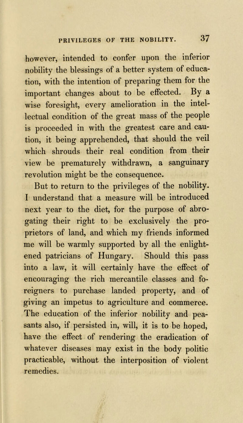 however, intended to confer upon the inferior nobility the blessings of a better system of educa- tion, with the intention of preparing them for the important changes about to be effected. By a wise foresight, every amelioration in the intel- lectual condition of the great mass of the people is proceeded in with the greatest care and cau- tion, it being apprehended, that should the veil which shrouds their real condition from their view be prematurely withdrawn, a sanguinary revolution might be the consequence. But to return to the privileges of the nobility. I understand that a measure will be introduced next year to the diet, for the purpose of abro- gating their right to be exclusively the pro- prietors of land, and which my friends informed me will be warmly supported by all the enlight- ened patricians of Hungary. Should this pass into a law, it will certainly have the effect of encouraging the rich mercantile classes and fo- reigners to purchase landed property, and of giving an impetus to agriculture and commerce. The education of the inferior nobility and pea- sants also, if persisted in, will, it is to be hoped, have the effect of rendering the eradication of whatever diseases may exist in the body politic practicable, without the interposition of violent remedies.