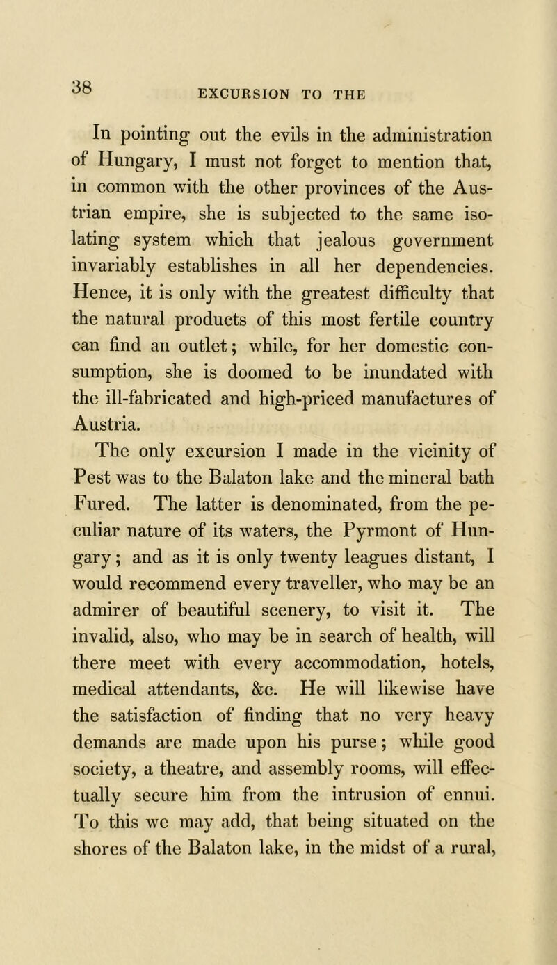 EXCURSION TO THE In pointing out the evils in the administration of Hungary, I must not forget to mention that, in common with the other provinces of the Aus- trian empire, she is subjected to the same iso- lating system which that jealous government invariably establishes in all her dependencies. Hence, it is only with the greatest difficulty that the natural products of this most fertile country can find an outlet; while, for her domestic con- sumption, she is doomed to be inundated with the ill-fabricated and high-priced manufactures of Austria. The only excursion I made in the vicinity of Pest was to the Balaton lake and the mineral bath Fured. The latter is denominated, from the pe- culiar nature of its waters, the Pyrmont of Hun- gary ; and as it is only twenty leagues distant, I would recommend every traveller, who may be an admirer of beautiful scenery, to visit it. The invalid, also, who may be in search of health, will there meet with every accommodation, hotels, medical attendants, &c. He will likewise have the satisfaction of finding that no very heavy demands are made upon his purse; while good society, a theatre, and assembly rooms, will effec- tually secure him from the intrusion of ennui. To this we may add, that being situated on the shores of the Balaton lake, in the midst of a rural,