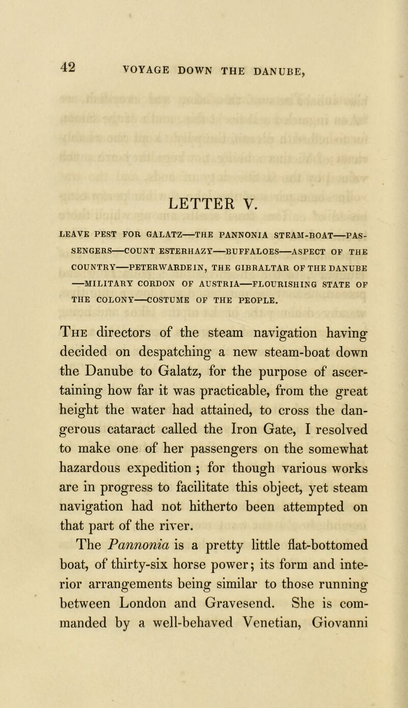 VOYAGE DOWN THE DANUBE, LETTER V. LEAVE PEST FOR GALATZ THE PANNONIA STEAM-BOAT PAS- SENGERS COUNT ESTERHAZY BUFFALOES ASPECT OF THE COUNTRY PETERWARDEIN, THE GIBRALTAR OF THE DANUBE MILITARY CORDON OF AUSTRIA FLOURISHING STATE OF THE COLONY COSTUME OF THE PEOPLE. The directors of the steam navigation having decided on despatching a new steam-boat down the Danube to Galatz, for the purpose of ascer- taining how far it was practicable, from the great height the water had attained, to cross the dan- gerous cataract called the Iron Gate, I resolved to make one of her passengers on the somewhat hazardous expedition ; for though various works are in progress to facilitate this object, yet steam navigation had not hitherto been attempted on that part of the river. The Pannonia is a pretty little flat-bottomed boat, of thirty-six horse power; its form and inte- rior arrangements being similar to those running between London and Gravesend. She is com- manded by a well-behaved Venetian, Giovanni