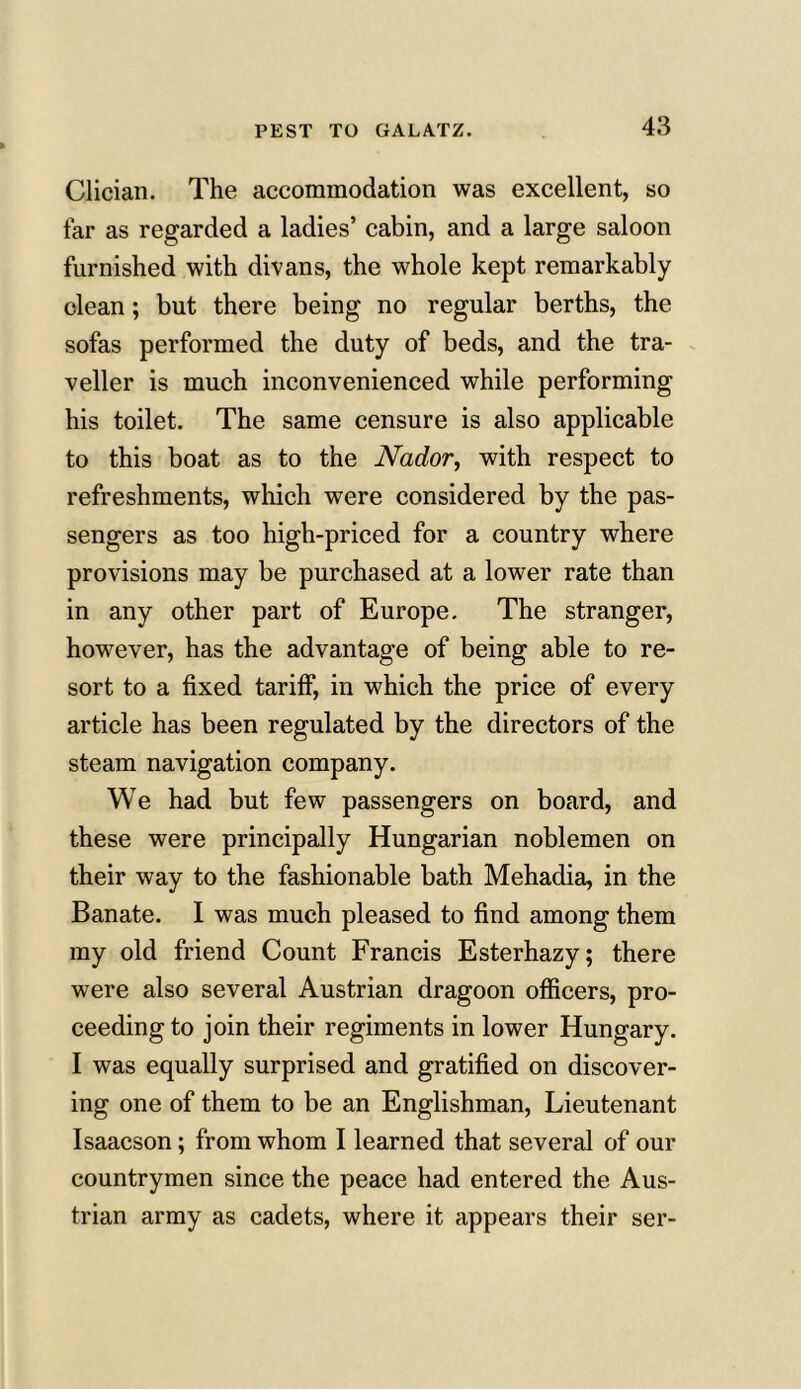 Clician. The accommodation was excellent, so tar as regarded a ladies’ cabin, and a large saloon furnished with divans, the whole kept remarkably clean; but there being no regular berths, the sofas performed the duty of beds, and the tra- veller is much inconvenienced while performing his toilet. The same censure is also applicable to this boat as to the Nador, with respect to refreshments, which were considered by the pas- sengers as too high-priced for a country where provisions may be purchased at a lower rate than in any other part of Europe. The stranger, however, has the advantage of being able to re- sort to a fixed tariff, in which the price of every article has been regulated by the directors of the steam navigation company. We had but few passengers on board, and these were principally Hungarian noblemen on their way to the fashionable bath Mehadia, in the Banate. I was much pleased to find among them my old friend Count Francis Esterhazy; there were also several Austrian dragoon officers, pro- ceeding to join their regiments in lower Hungary. I was equally surprised and gratified on discover- ing one of them to be an Englishman, Lieutenant Isaacson; from whom I learned that several of our countrymen since the peace had entered the Aus- trian army as cadets, where it appears their ser-