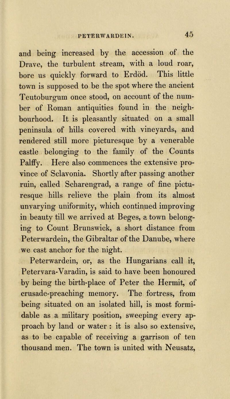 PETERWARDEIN. and being increased by the accession of the Drave, the turbulent stream, with a loud roar, bore us quickly forward to Erdod. This little town is supposed to be the spot where the ancient Teutoburgum once stood, on account of the num- ber of Roman antiquities found in the neigh- bourhood. It is pleasantly situated on a small peninsula of hills covered with vineyards, and rendered still more picturesque by a venerable castle belonging to the family of the Counts Palfiy. Here also commences the extensive pro- vince of Sclavonia. Shortly after passing another ruin, called Scharengrad, a range of fine pictu- resque hills relieve the plain from its almost unvarying uniformity, which continued improving in beauty till we arrived at Beges, a town belong- ing to Count Brunswick, a short distance from Peterwardein, the Gibraltar of the Danube, where we cast anchor for the night. Peterwardein, or, as the Hungarians call it, Petervara-Varadin, is said to have been honoured by being the birth-place of Peter the Hermit, of crusade-preaching memory. The fortress, from being situated on an isolated hill, is most formi- dable as a military position, sweeping every ap- proach by land or water : it is also so extensive, as to be capable of receiving a garrison of ten thousand men. The town is united with Neusatz,