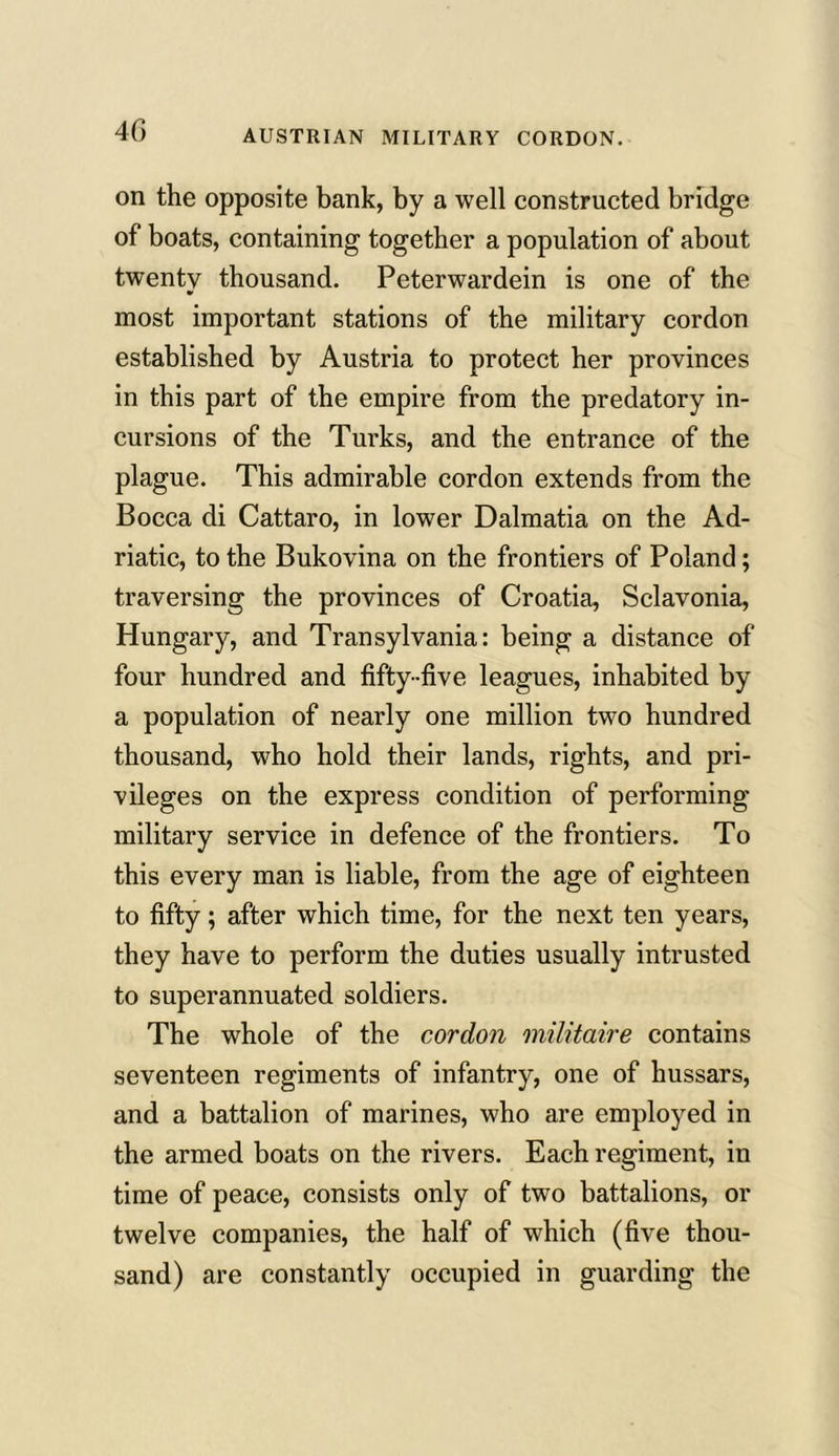 4G on the opposite bank, by a well constructed bridge of boats, containing together a population of about twenty thousand. Peterwardein is one of the most important stations of the military cordon established by Austria to protect her provinces in this part of the empire from the predatory in- cursions of the Turks, and the entrance of the plague. This admirable cordon extends from the Bocca di Cattaro, in lower Dalmatia on the Ad- riatic, to the Bukovina on the frontiers of Poland; traversing the provinces of Croatia, Sclavonia, Hungary, and Transylvania: being a distance of four hundred and fifty -five leagues, inhabited by a population of nearly one million two hundred thousand, who hold their lands, rights, and pri- vileges on the express condition of performing military service in defence of the frontiers. To this every man is liable, from the age of eighteen to fifty; after which time, for the next ten years, they have to perform the duties usually intrusted to superannuated soldiers. The whole of the cordon militaire contains seventeen regiments of infantry, one of hussars, and a battalion of marines, who are employed in the armed boats on the rivers. Each regiment, in time of peace, consists only of two battalions, or twelve companies, the half of which (five thou- sand) are constantly occupied in guarding the
