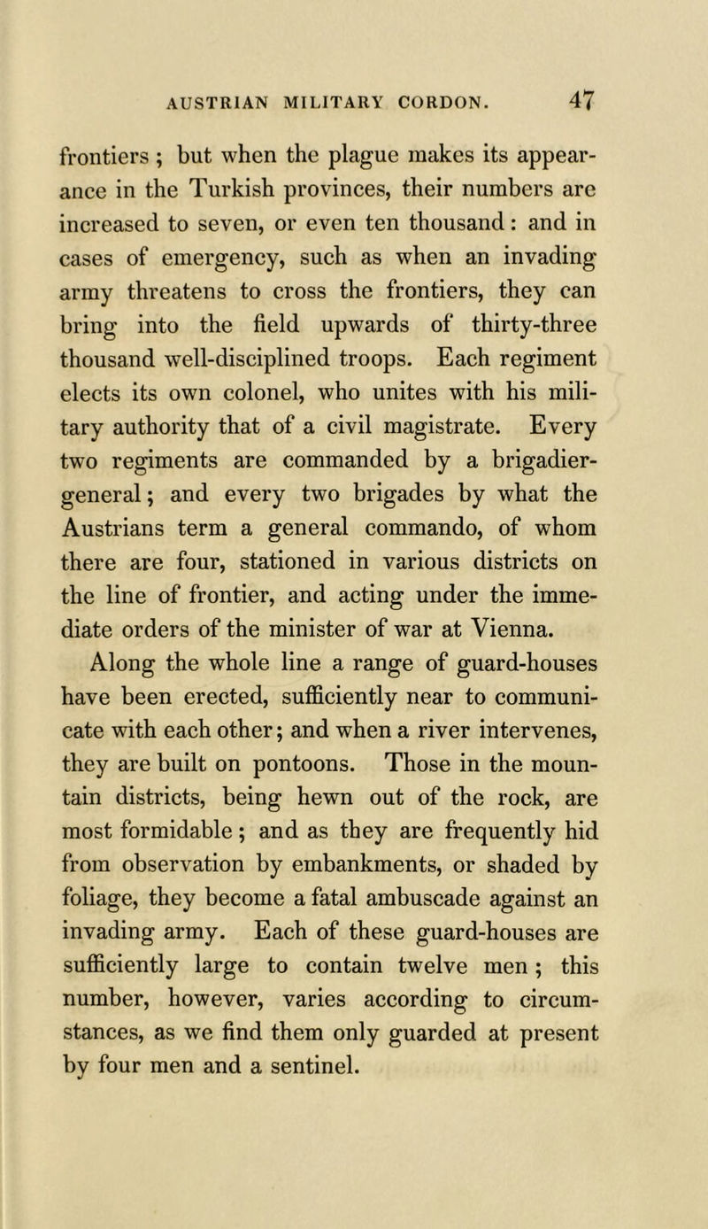 frontiers ; but when the plague makes its appear- ance in the Turkish provinces, their numbers are increased to seven, or even ten thousand: and in cases of emergency, such as when an invading army threatens to cross the frontiers, they can bring into the field upwards of thirty-three thousand well-disciplined troops. Each regiment elects its own colonel, who unites with his mili- tary authority that of a civil magistrate. Every two regiments are commanded by a brigadier- general ; and every two brigades by what the Austrians term a general commando, of whom there are four, stationed in various districts on the line of frontier, and acting under the imme- diate orders of the minister of war at Vienna. Along the whole line a range of guard-houses have been erected, sufficiently near to communi- cate with each other; and when a river intervenes, they are built on pontoons. Those in the moun- tain districts, being hewn out of the rock, are most formidable; and as they are frequently hid from observation by embankments, or shaded by foliage, they become a fatal ambuscade against an invading army. Each of these guard-houses are sufficiently large to contain twelve men; this number, however, varies according to circum- stances, as we find them only guarded at present by four men and a sentinel.