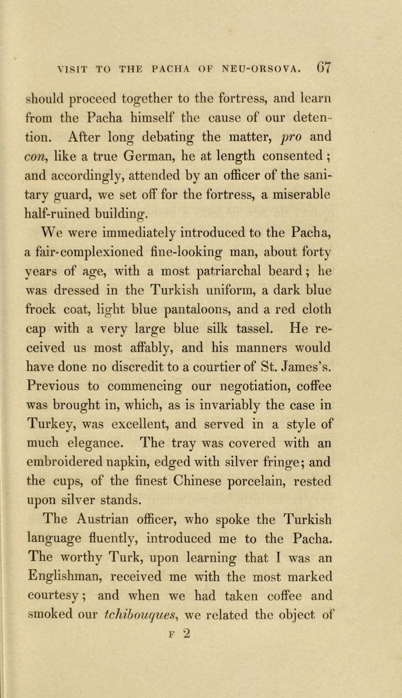 should proceed together to the fortress, and learn from the Pacha himself the cause of our deten- tion. After long debating the matter, pro and con, like a true German, he at length consented; and accordingly, attended by an officer of the sani- tary guard, we set off for the fortress, a miserable half-ruined building. We were immediately introduced to the Pacha, a fair-complexioned fine-looking man, about forty years of age, with a most patriarchal beard; he was dressed in the Turkish uniform, a dark blue frock coat, light blue pantaloons, and a red cloth cap with a very large blue silk tassel. He re- ceived us most affably, and his manners would have done no discredit to a courtier of St. James’s. Previous to commencing our negotiation, coffee was brought in, which, as is invariably the case in Turkey, was excellent, and served in a style of much elegance. The tray was covered with an embroidered napkin, edged with silver fringe; and the cups, of the finest Chinese porcelain, rested upon silver stands. The Austrian officer, who spoke the Turkish language fluently, introduced me to the Pacha. The worthy Turk, upon learning that I was an Englishman, received me with the most marked courtesy; and when we had taken coffee and smoked our tchibouques, we related the object of f 2