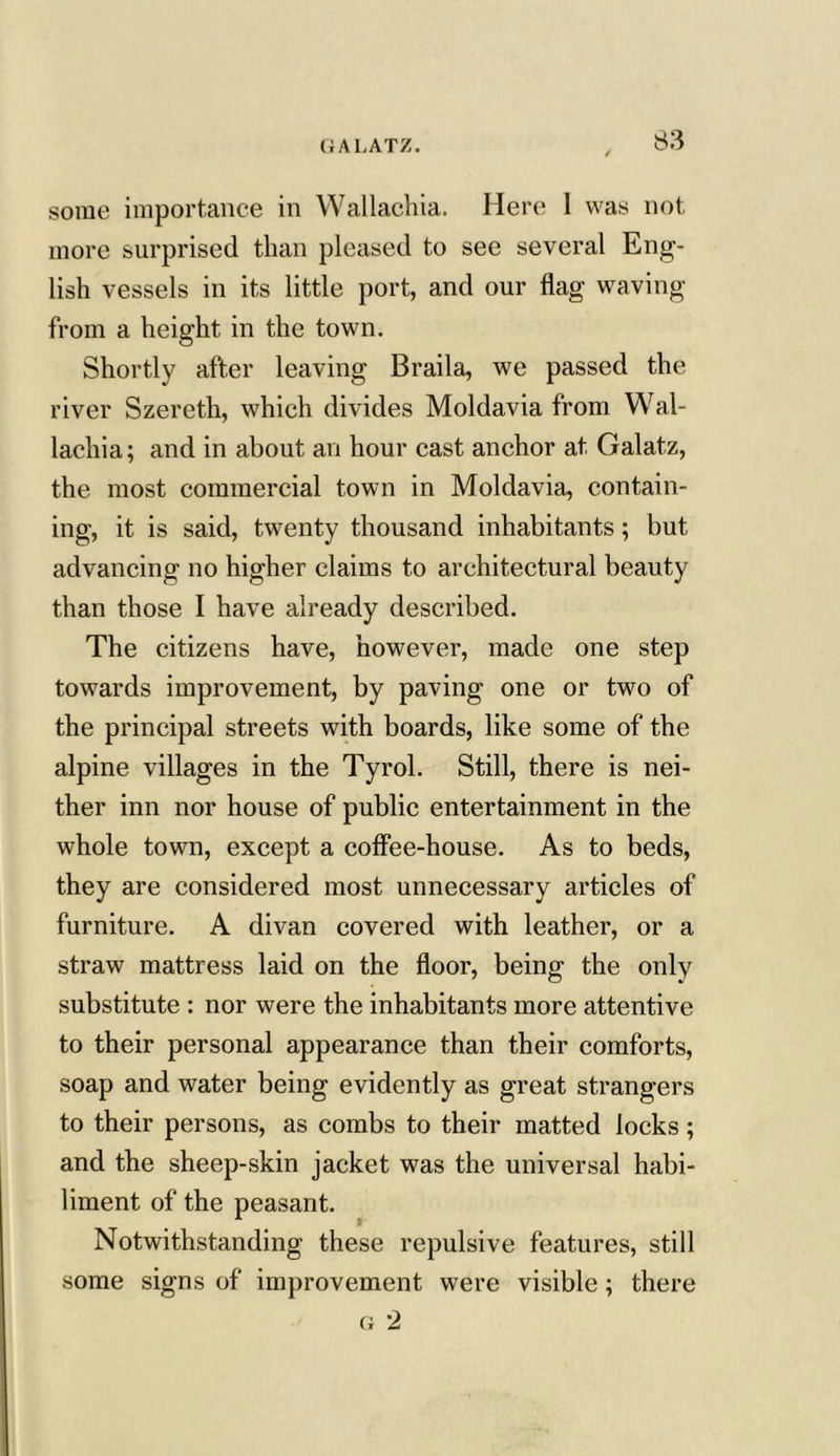 GALATZ. some importance in Wallachia. Here I was not more surprised than pleased to see several Eng- lish vessels in its little port, and our flag waving from a height in the town. Shortly after leaving Braila, we passed the river Szereth, which divides Moldavia from Wal- lachia; and in about an hour cast anchor at Galatz, the most commercial town in Moldavia, contain- ing, it is said, twenty thousand inhabitants; but advancing no higher claims to architectural beauty than those I have already described. The citizens have, however, made one step towards improvement, by paving one or two of the principal streets with boards, like some of the alpine villages in the Tyrol. Still, there is nei- ther inn nor house of public entertainment in the whole town, except a coffee-house. As to beds, they are considered most unnecessary articles of furniture. A divan covered with leather, or a straw mattress laid on the floor, being the only substitute : nor were the inhabitants more attentive to their personal appearance than their comforts, soap and water being evidently as great strangers to their persons, as combs to their matted locks; and the sheep-skin jacket was the universal habi- liment of the peasant. Notwithstanding these repulsive features, still some signs of improvement were visible; there g 2