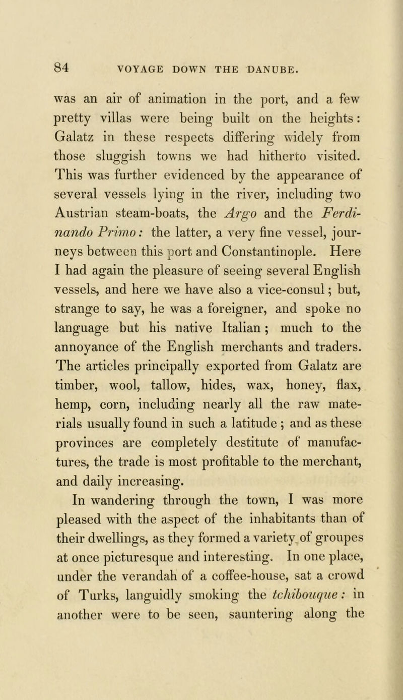 was an air of animation in the port, and a few pretty villas were being built on the heights: Galatz in these respects differing widely from those sluggish towns we had hitherto visited. This was further evidenced by the appearance of several vessels lying in the river, including two Austrian steam-boats, the Argo and the Ferdi- nando Primo: the latter, a very fine vessel, jour- neys between this port, and Constantinople. Here I had again the pleasure of seeing several English vessels, and here we have also a vice-consul; but, strange to say, he was a foreigner, and spoke no language but his native Italian; much to the annoyance of the English merchants and traders. The articles principally exported from Galatz are timber, wool, tallow, hides, wax, honey, flax, hemp, corn, including nearly all the raw mate- rials usually found in such a latitude ; and as these provinces are completely destitute of manufac- tures, the trade is most profitable to the merchant, and daily increasing. In wandering through the town, I was more pleased with the aspect of the inhabitants than of their dwellings, as they formed a variety of groupes at once picturesque and interesting. In one place, under the verandah of a coffee-house, sat a crowd of Turks, languidly smoking the tcliibouque: in another were to be seen, sauntering along the