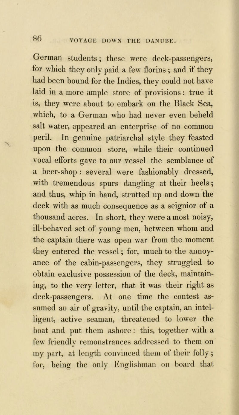 German students; these were deck-passengers, tor which they only paid a few florins ; and if they had been bound for the Indies, they could not have laid in a more ample store of provisions: true it is, they were about to embark on the Black Sea, which, to a German who had never even beheld salt water, appeared an enterprise of no common peril. In genuine patriarchal style they feasted upon the common store, while their continued vocal efforts gave to our vessel the semblance of a beer-shop : several were fashionably dressed, with tremendous spurs dangling at their heels; and thus, whip in hand, strutted up and down the deck with as much consequence as a seignior of a thousand acres. In short, they were a most noisy, ill-behaved set of young men, between whom and the captain there was open war from the moment they entered the vessel; for, much to the annoy- ance of the cabin-passengers, they struggled to obtain exclusive possession of the deck, maintain- ing, to the very letter, that it was their right as deck-passengers. At one time the contest as- sumed an air of gravity, until the captain, an intel- ligent, active seaman, threatened to lower the boat and put them ashore : this, together with a few friendly remonstrances addressed to them on my part, at length convinced them of their folly ; for, being the only Englishman on board that