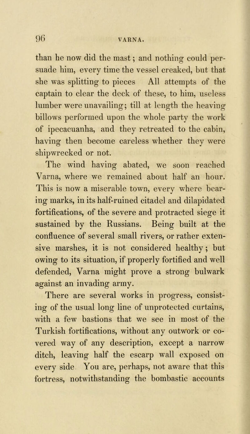 than he now did the mast; and nothing could per- suade him, every time the vessel creaked, but that she was splitting to pieces All attempts of the captain to clear the deck of these, to him, useless lumber were unavailing; till at length the heaving billows performed upon the whole party the work of ipecacuanha, and they retreated to the cabin, having then become careless whether they were shipwrecked or not. The wind having abated, we soon reached Varna, where we remained about half an hour. This is now a miserable town, every where bear- ing marks, in its half-ruined citadel and dilapidated fortifications, of the severe and protracted siege it sustained by the Russians. Being built at the confluence of several small rivers, or rather exten- sive marshes, it is not considered healthy; but owing to its situation, if properly fortified and well defended, Varna might prove a strong bulwark against an invading army. There are several works in progress, consist- ing of the usual long line of unprotected curtains, with a few bastions that we see in most of the Turkish fortifications, without any outwork or co- vered way of any description, except a narrow ditch, leaving half the escarp wall exposed on every side You are, perhaps, not aware that this fortress, notwithstanding the bombastic accounts