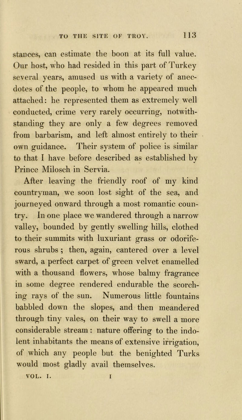 stances, can estimate the boon at its full value. Our host, who had resided in this part of Turkey several years, amused us with a variety of anec- dotes of the people, to whom he appeared much attached: he represented them as extremely well conducted, crime very rarely occurring, notwith- standing they are only a few degrees removed from barbarism, and left almost entirely to their own guidance. Their system of police is similar to that I have before described as established by Prince Milosch in Servia. After leaving the friendly roof of my kind countryman, we soon lost sight of the sea, and journeyed onward through a most romantic coun- try. In one place we wandered through a narrow valley, bounded by gently swelling hills, clothed to their summits with luxuriant grass or odorife- rous shrubs ; then, again, cantered over a level sward, a perfect carpet of green velvet enamelled with a thousand flowers, whose balmy fragrance in some degree rendered endurable the scorch- ing rays of the sun. Numerous little fountains babbled down the slopes, and then meandered through tiny vales, on their way to swell a more considerable stream: nature offering to the indo- lent inhabitants the means of extensive irrigation, of which any people but the benighted Turks would most gladly avail themselves. VOL. i. i